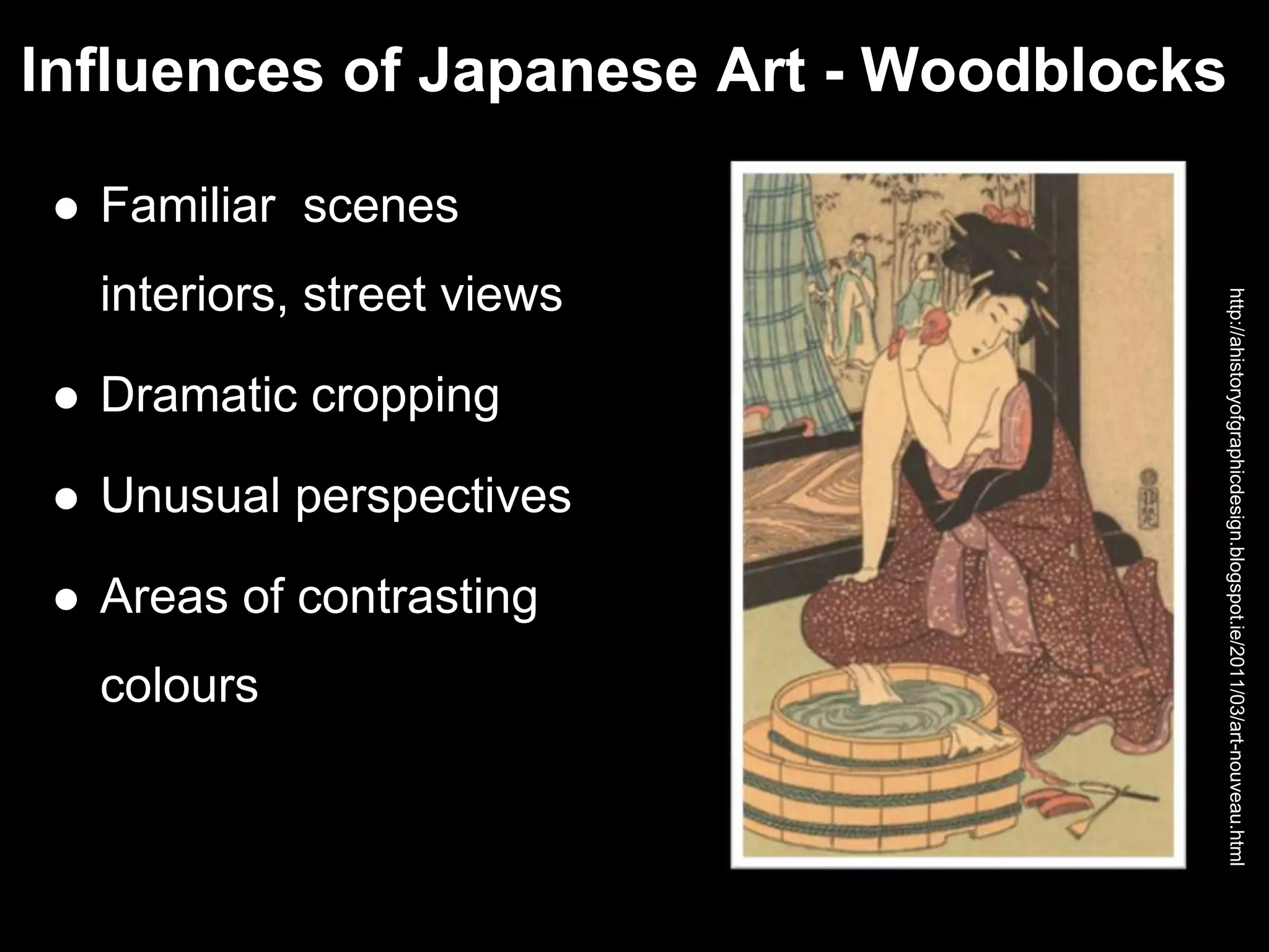 Influences of Japanese Art - Woodblocks
 Familiar scenes
interiors, street views
 Dramatic cropping
 Unusual perspectives
 Areas of contrasting
colours
http://ahistoryofgraphicdesign.blogspot.ie/2011/03/art-nouveau.html
 