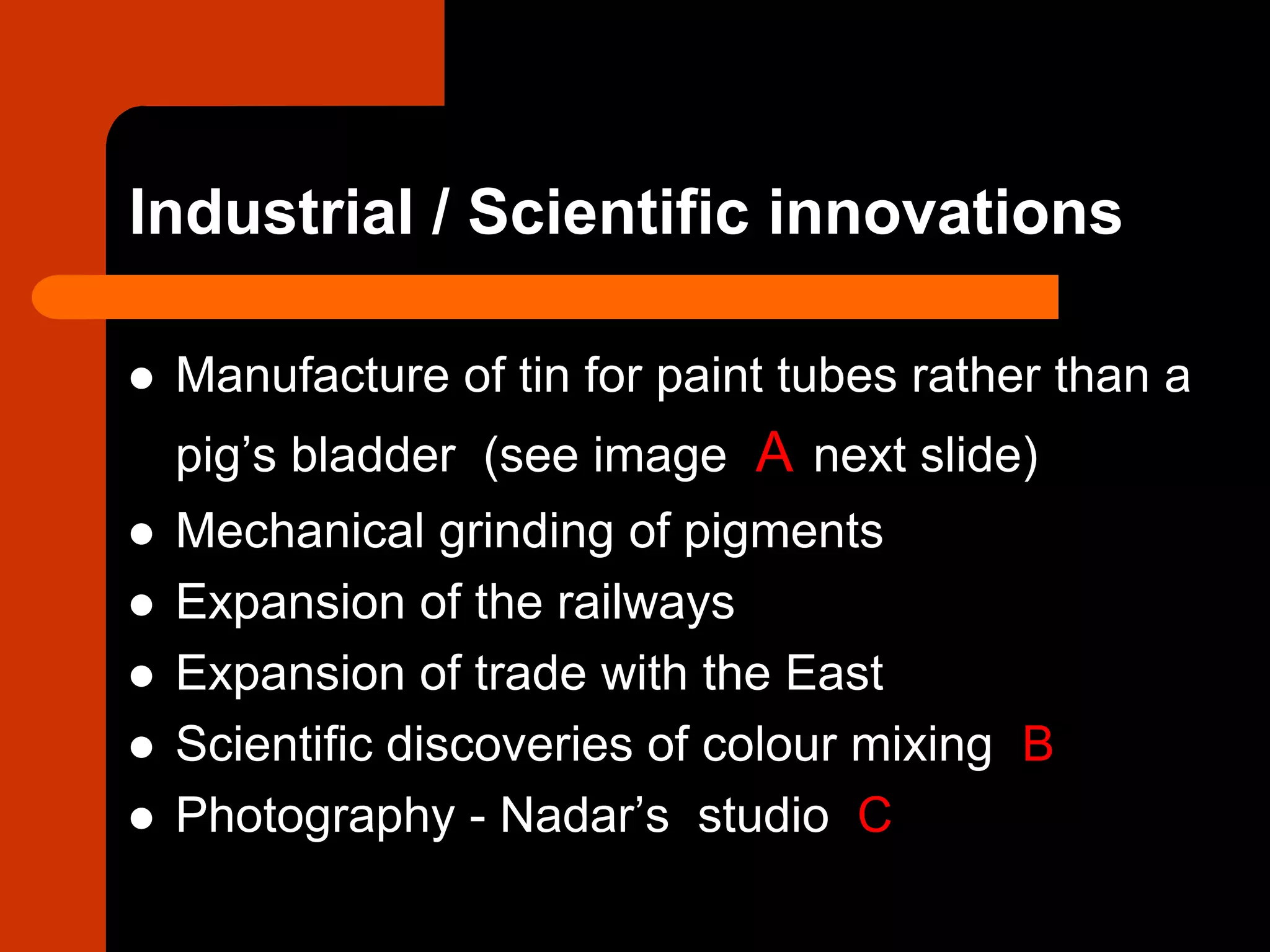 Industrial / Scientific innovations
 Manufacture of tin for paint tubes rather than a
pig’s bladder (see image A next slide)
 Mechanical grinding of pigments
 Expansion of the railways
 Expansion of trade with the East
 Scientific discoveries of colour mixing B
 Photography - Nadar’s studio C
 