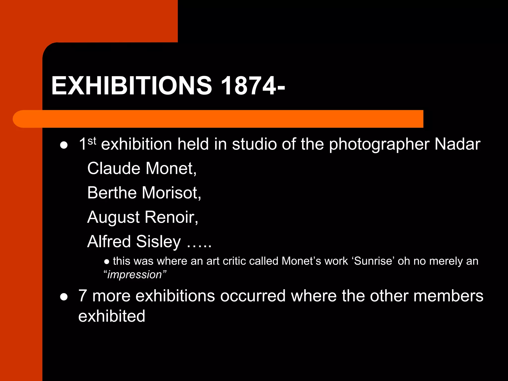 EXHIBITIONS 1874-
 1st exhibition held in studio of the photographer Nadar
Claude Monet,
Berthe Morisot,
August Renoir,
Alfred Sisley …..
 this was where an art critic called Monet’s work ‘Sunrise’ oh no merely an
“impression”
 7 more exhibitions occurred where the other members
exhibited
 