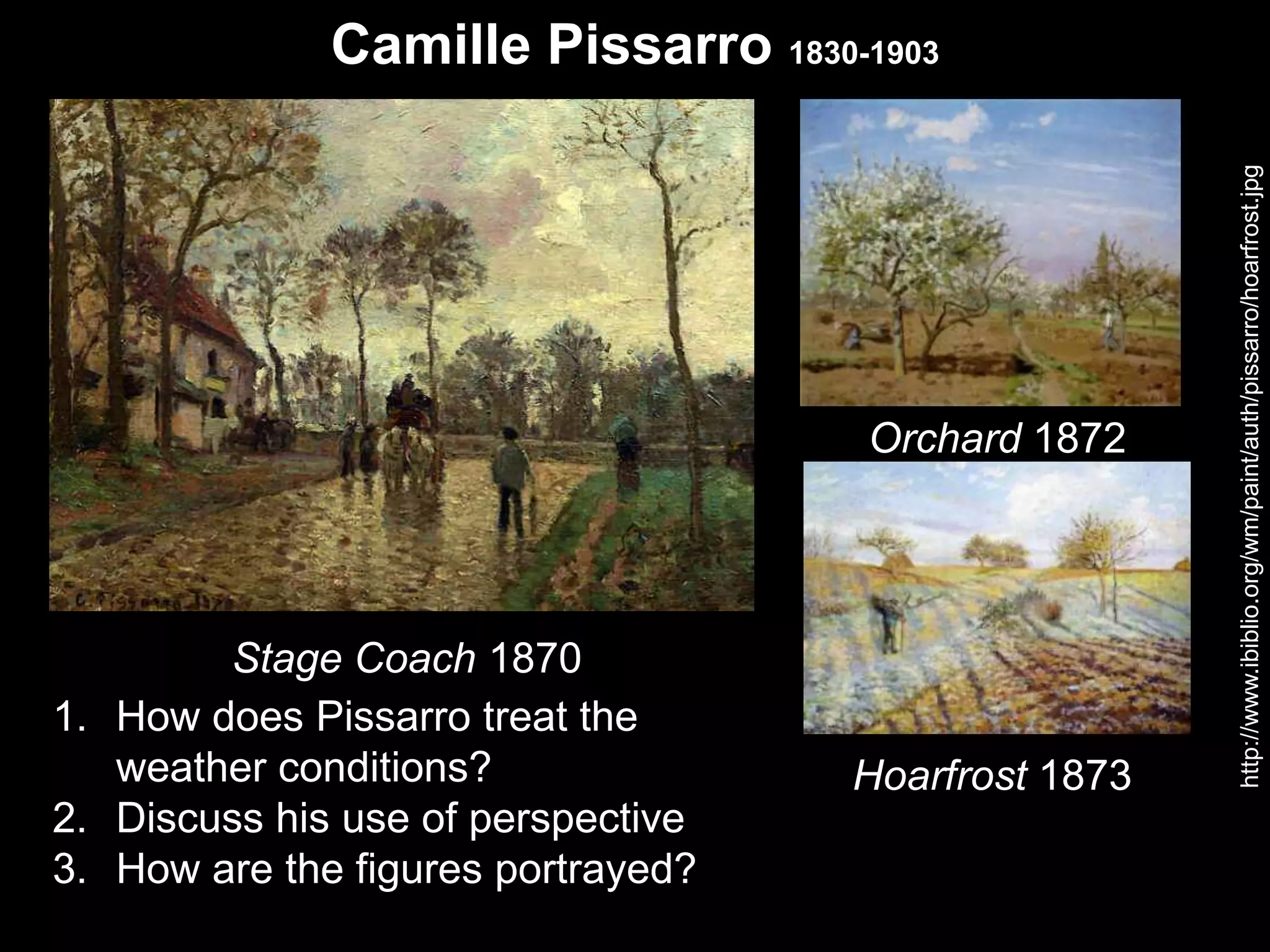 Camille Pissarro 1830-1903
1. How does Pissarro treat the
weather conditions?
2. Discuss his use of perspective
3. How are the figures portrayed?
http://www.ibiblio.org/wm/paint/auth/pissarro/hoarfrost.jpg
Stage Coach 1870
Orchard 1872
Hoarfrost 1873
 
