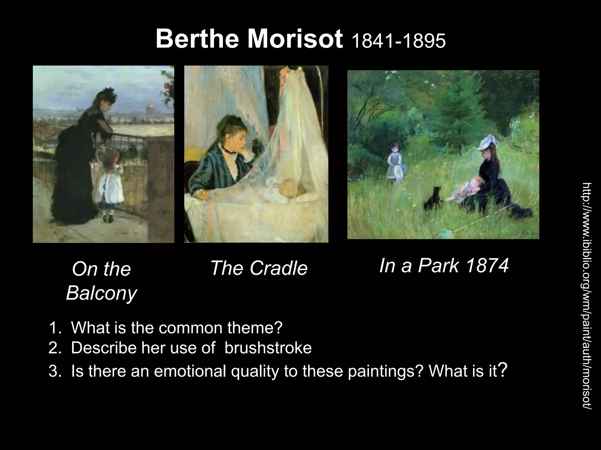 http://www.ibiblio.org/wm/paint/auth/morisot/
1. What is the common theme?
2. Describe her use of brushstroke
3. Is there an emotional quality to these paintings? What is it?
Berthe Morisot 1841-1895
On the
Balcony
The Cradle In a Park 1874
 