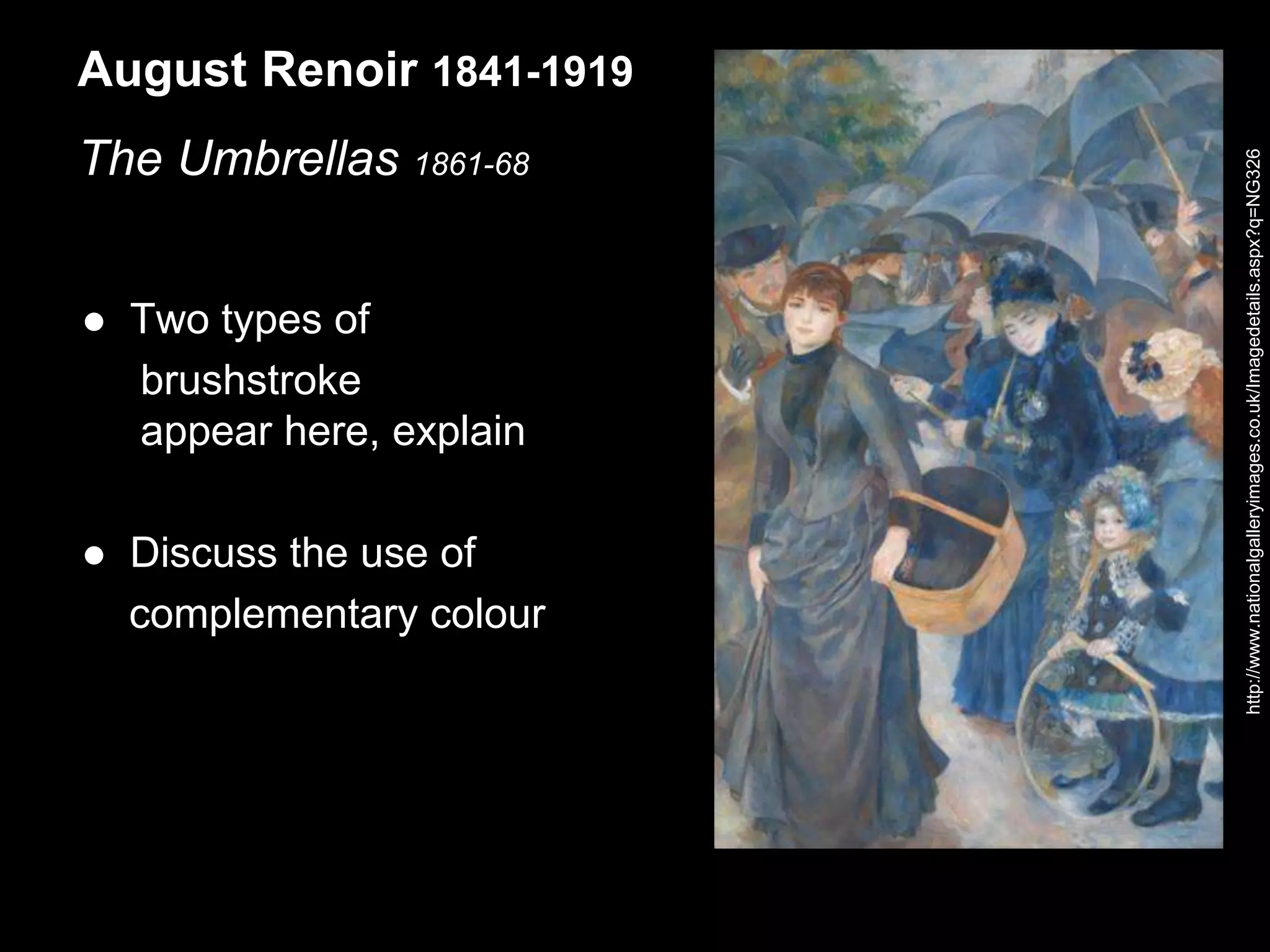 August Renoir 1841-1919
The Umbrellas 1861-68
 Two types of
brushstroke
appear here, explain
 Discuss the use of
complementary colour
http://www.nationalgalleryimages.co.uk/Imagedetails.aspx?q=NG326
 