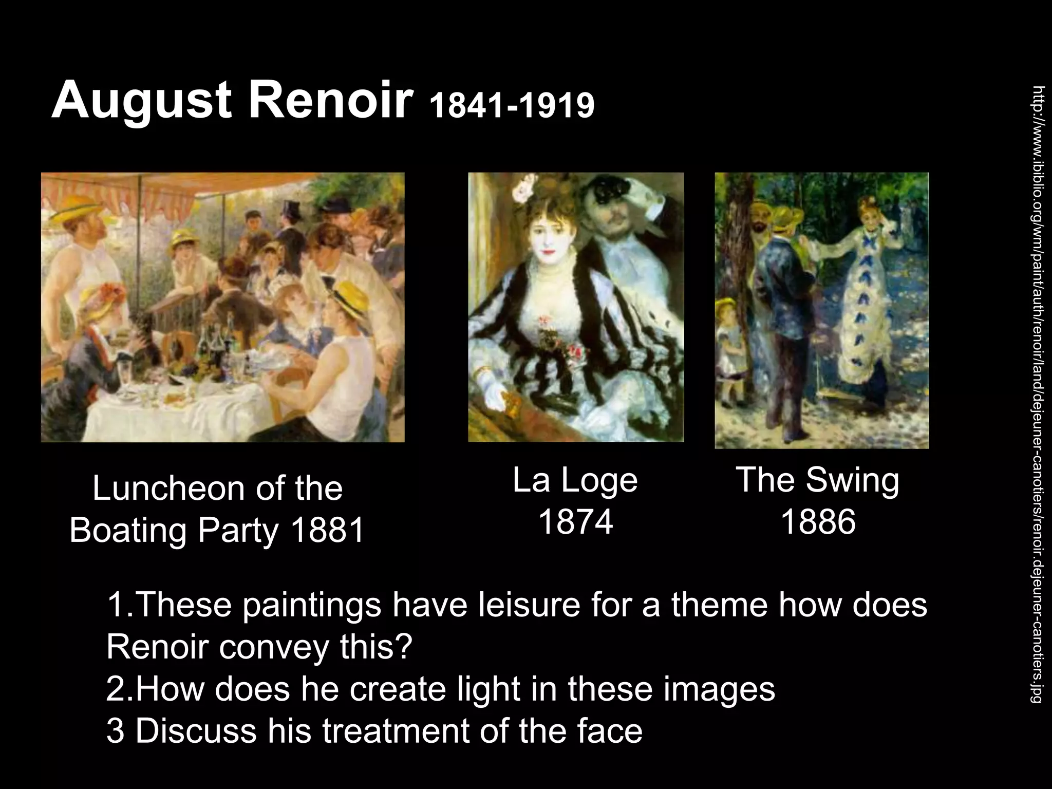 August Renoir 1841-1919
http://www.ibiblio.org/wm/paint/auth/renoir/land/dejeuner-canotiers/renoir.dejeuner-canotiers.jpg
1.These paintings have leisure for a theme how does
Renoir convey this?
2.How does he create light in these images
3 Discuss his treatment of the face
Luncheon of the
Boating Party 1881
La Loge
1874
The Swing
1886
 