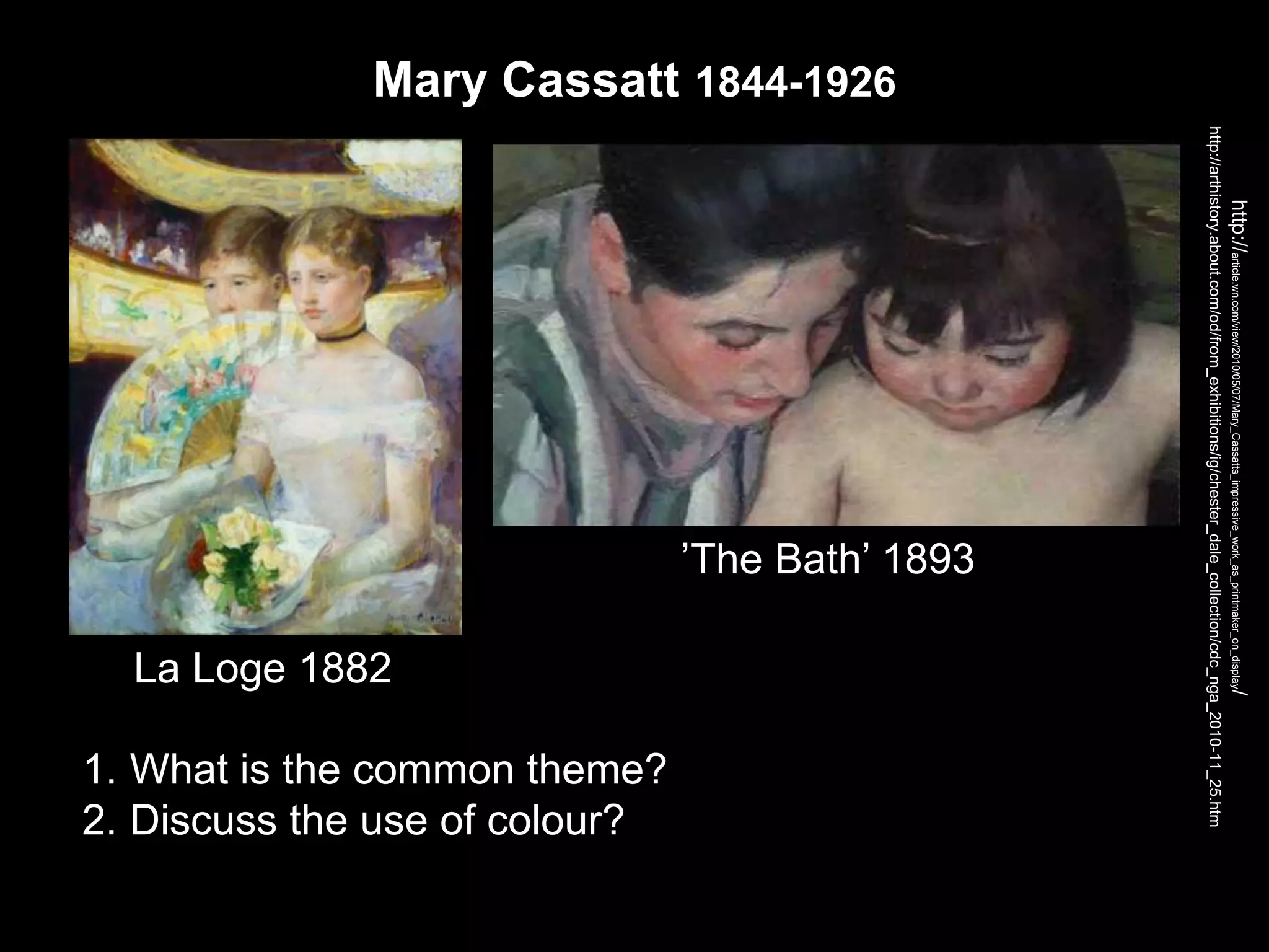 Mary Cassatt 1844-1926
http://arthistory.about.com/od/from_exhibitions/ig/chester_dale_collection/cdc_nga_2010-11_25.htm
http://article.wn.com/view/2010/05/07/Mary_Cassatts_impressive_work_as_printmaker_on_display/
1. What is the common theme?
2. Discuss the use of colour?
La Loge 1882
’The Bath’ 1893
 