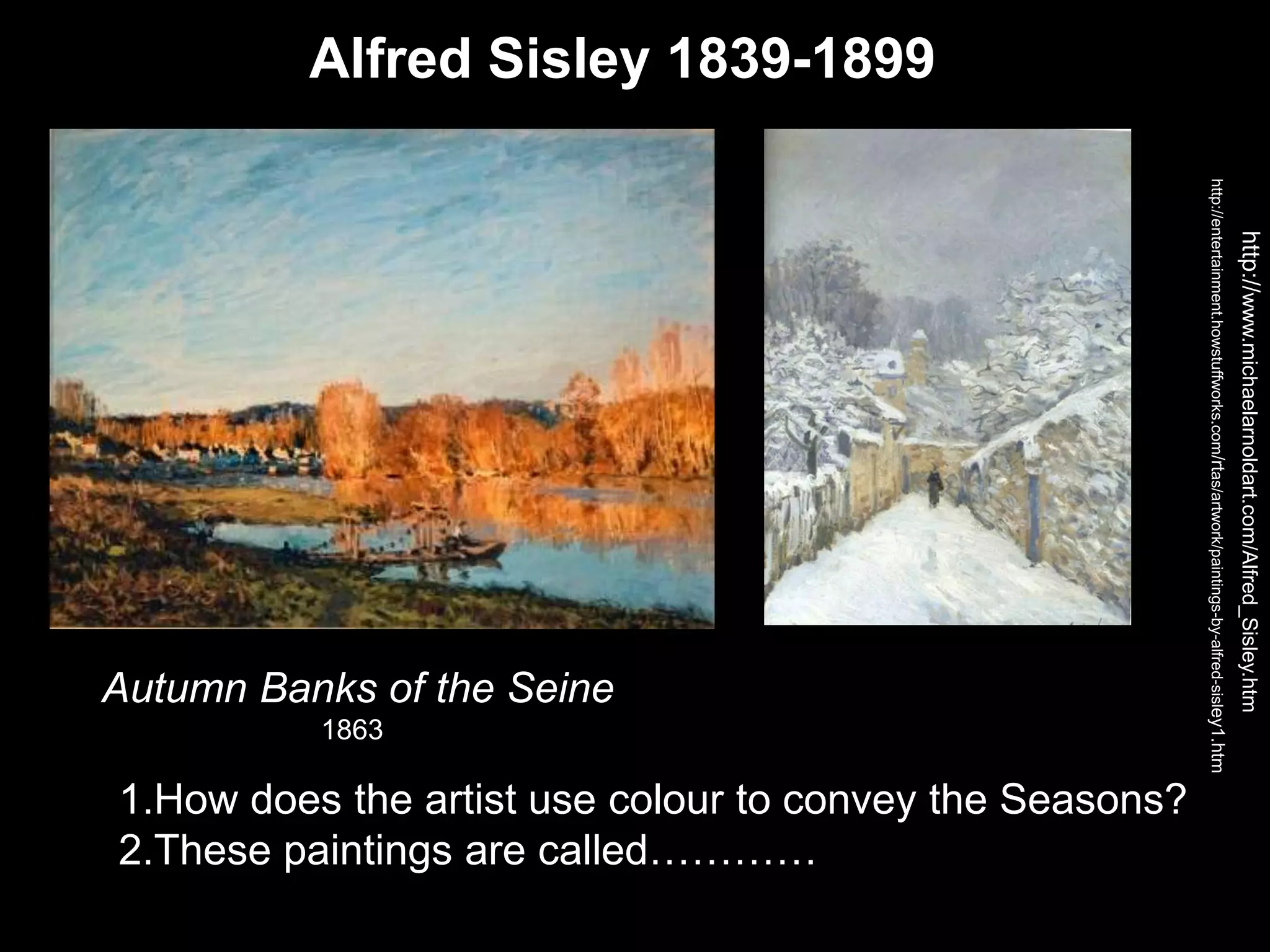 Alfred Sisley 1839-1899
http://www.michaelarnoldart.com/Alfred_Sisley.htm
http://entertainment.howstuffworks.com/rtas/artwork/paintings-by-alfred-sisley1.htm
1.How does the artist use colour to convey the Seasons?
2.These paintings are called…………
Autumn Banks of the Seine
1863
 