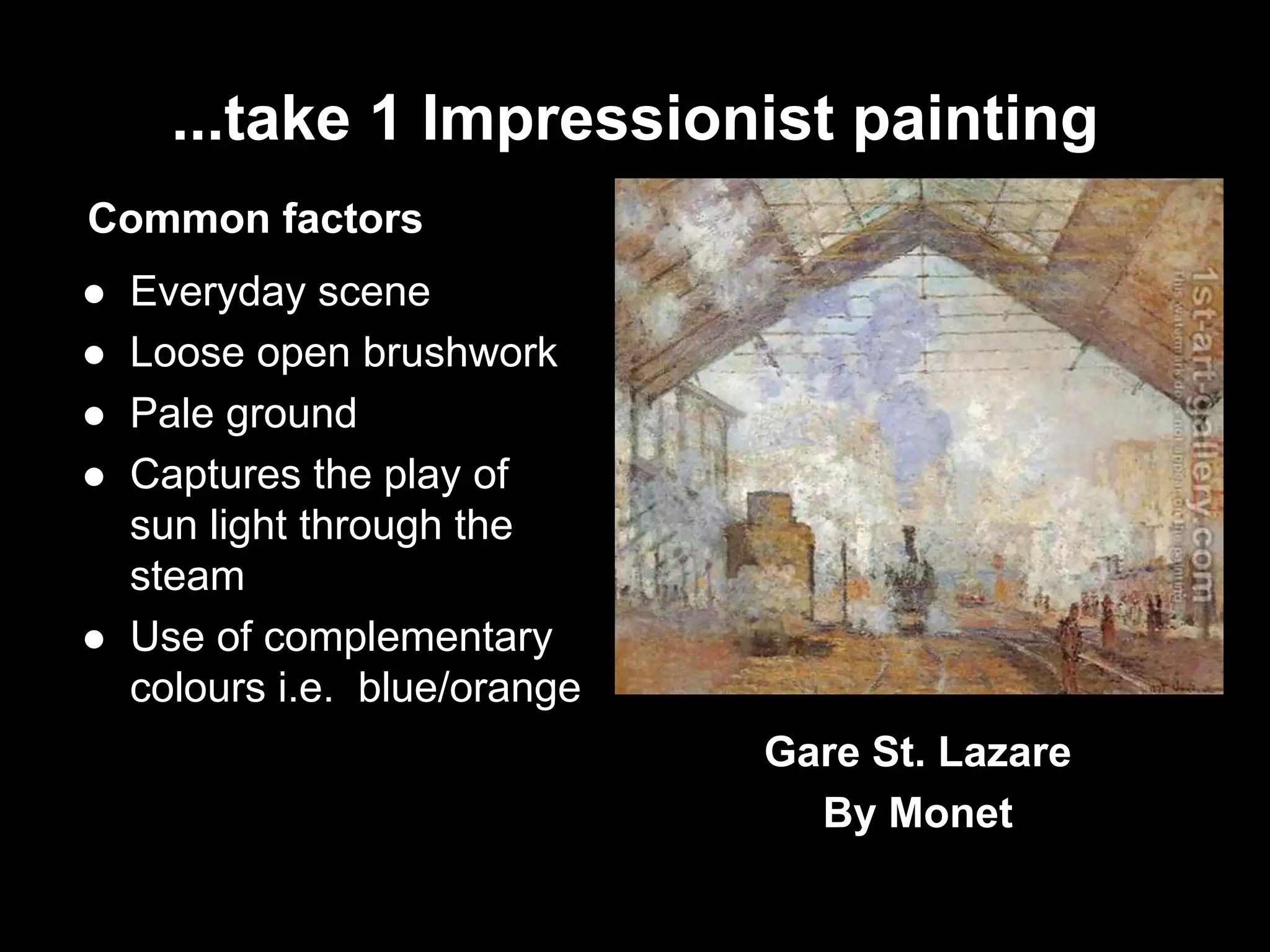 ...take 1 Impressionist painting
Common factors
 Everyday scene
 Loose open brushwork
 Pale ground
 Captures the play of
sun light through the
steam
 Use of complementary
colours i.e. blue/orange
Gare St. Lazare
By Monet
 