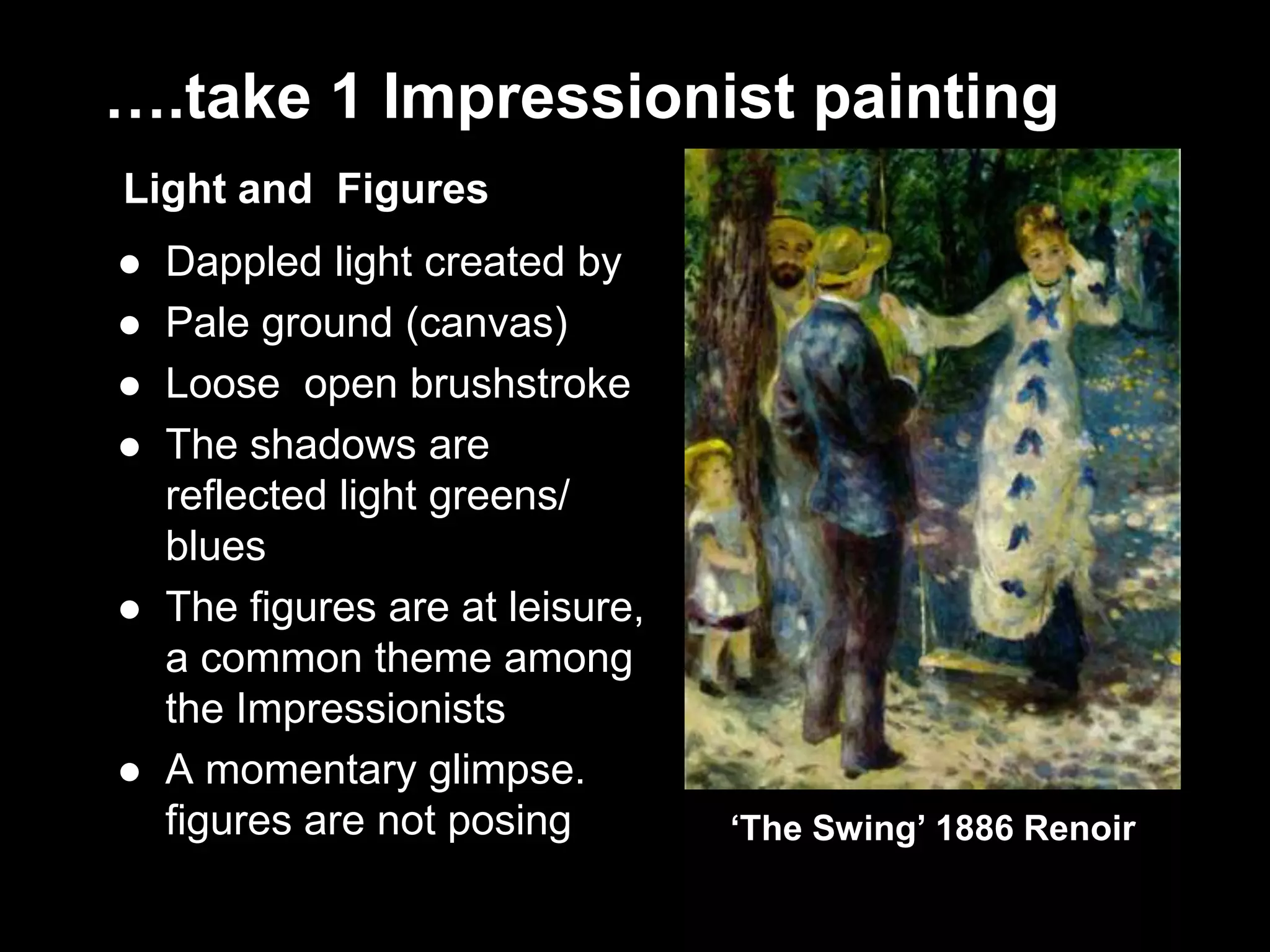 ….take 1 Impressionist painting
Light and Figures
 Dappled light created by
 Pale ground (canvas)
 Loose open brushstroke
 The shadows are
reflected light greens/
blues
 The figures are at leisure,
a common theme among
the Impressionists
 A momentary glimpse.
figures are not posing ‘The Swing’ 1886 Renoir
 
