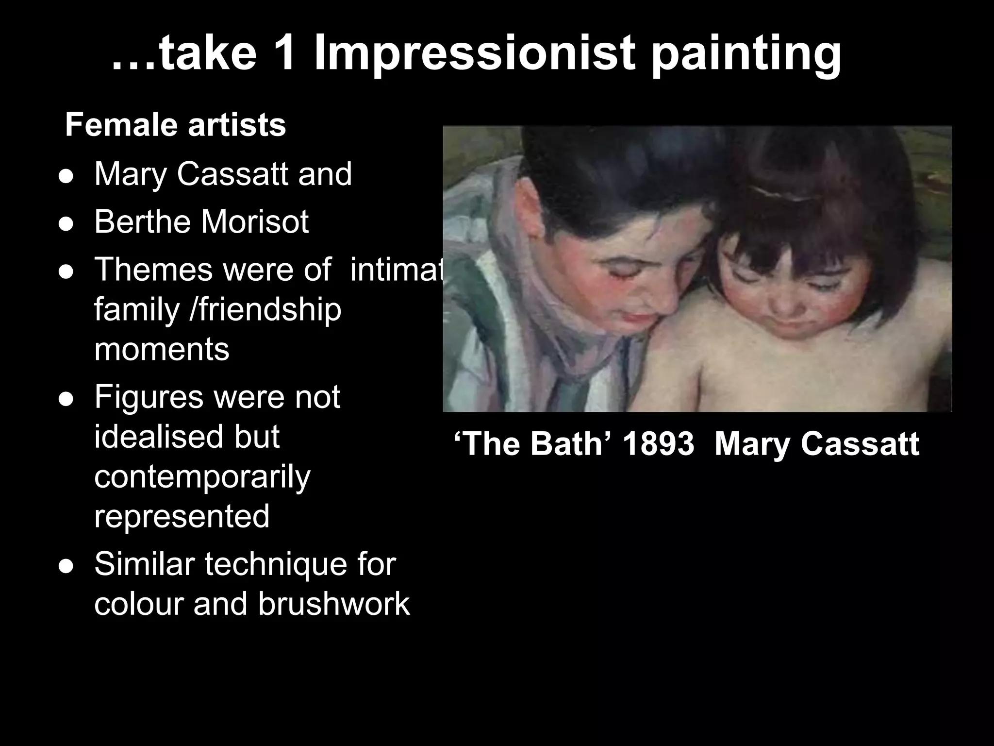 …take 1 Impressionist painting
Female artists
 Mary Cassatt and
 Berthe Morisot
 Themes were of intimate
family /friendship
moments
 Figures were not
idealised but
contemporarily
represented
 Similar technique for
colour and brushwork
‘The Bath’ 1893 Mary Cassatt
 