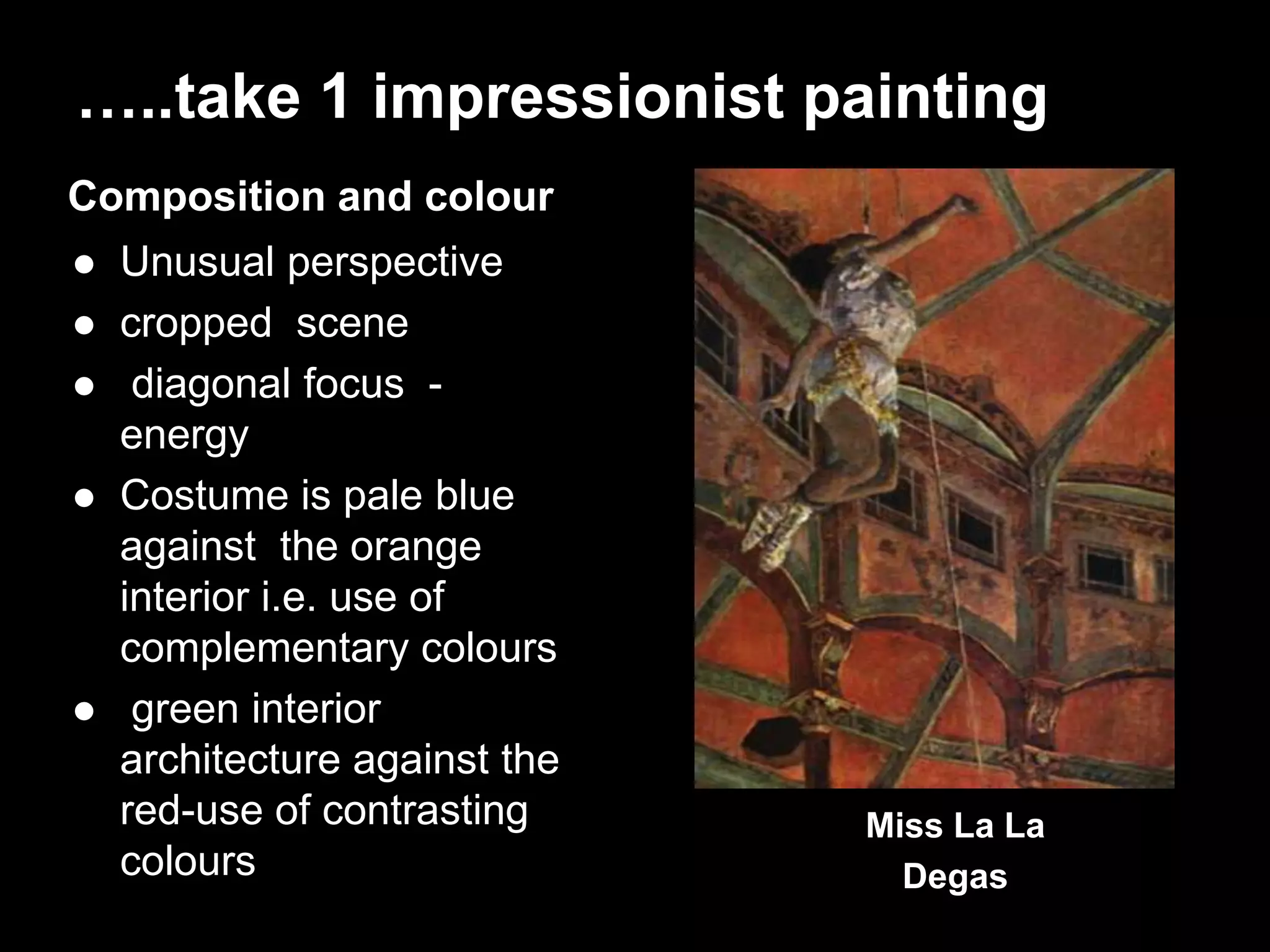 …..take 1 impressionist painting
Composition and colour
 Unusual perspective
 cropped scene
 diagonal focus -
energy
 Costume is pale blue
against the orange
interior i.e. use of
complementary colours
 green interior
architecture against the
red-use of contrasting
colours
Miss La La
Degas
 