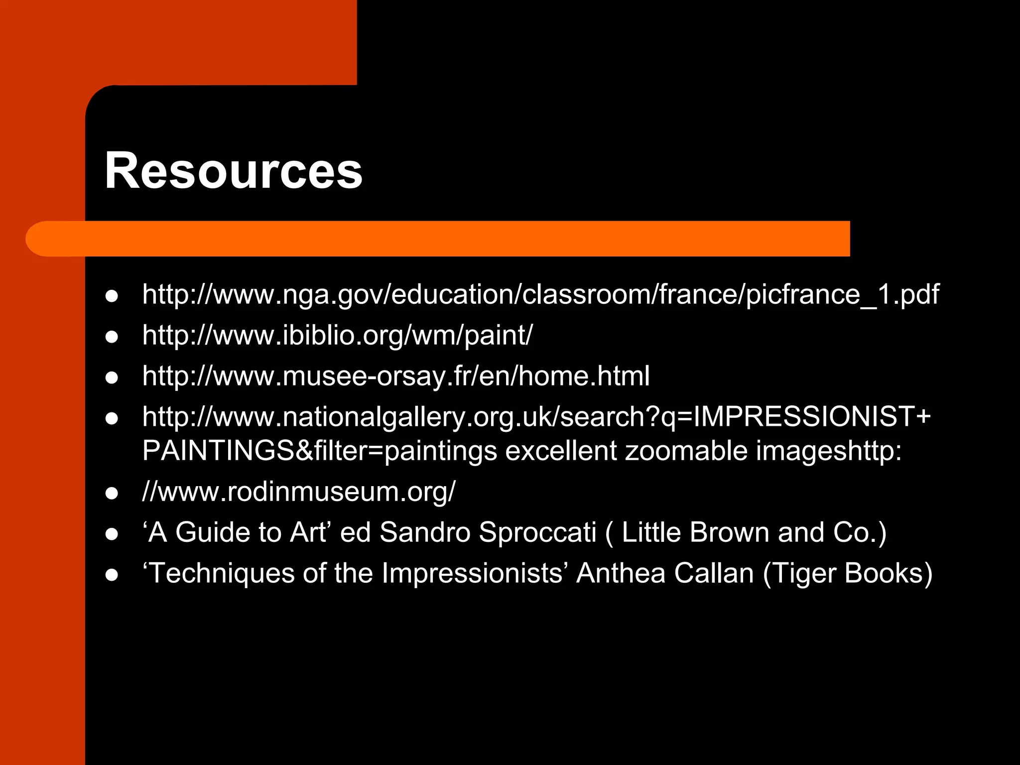 Resources
 http://www.nga.gov/education/classroom/france/picfrance_1.pdf
 http://www.ibiblio.org/wm/paint/
 http://www.musee-orsay.fr/en/home.html
 http://www.nationalgallery.org.uk/search?q=IMPRESSIONIST+
PAINTINGS&filter=paintings excellent zoomable imageshttp:
 //www.rodinmuseum.org/
 ‘A Guide to Art’ ed Sandro Sproccati ( Little Brown and Co.)
 ‘Techniques of the Impressionists’ Anthea Callan (Tiger Books)
 