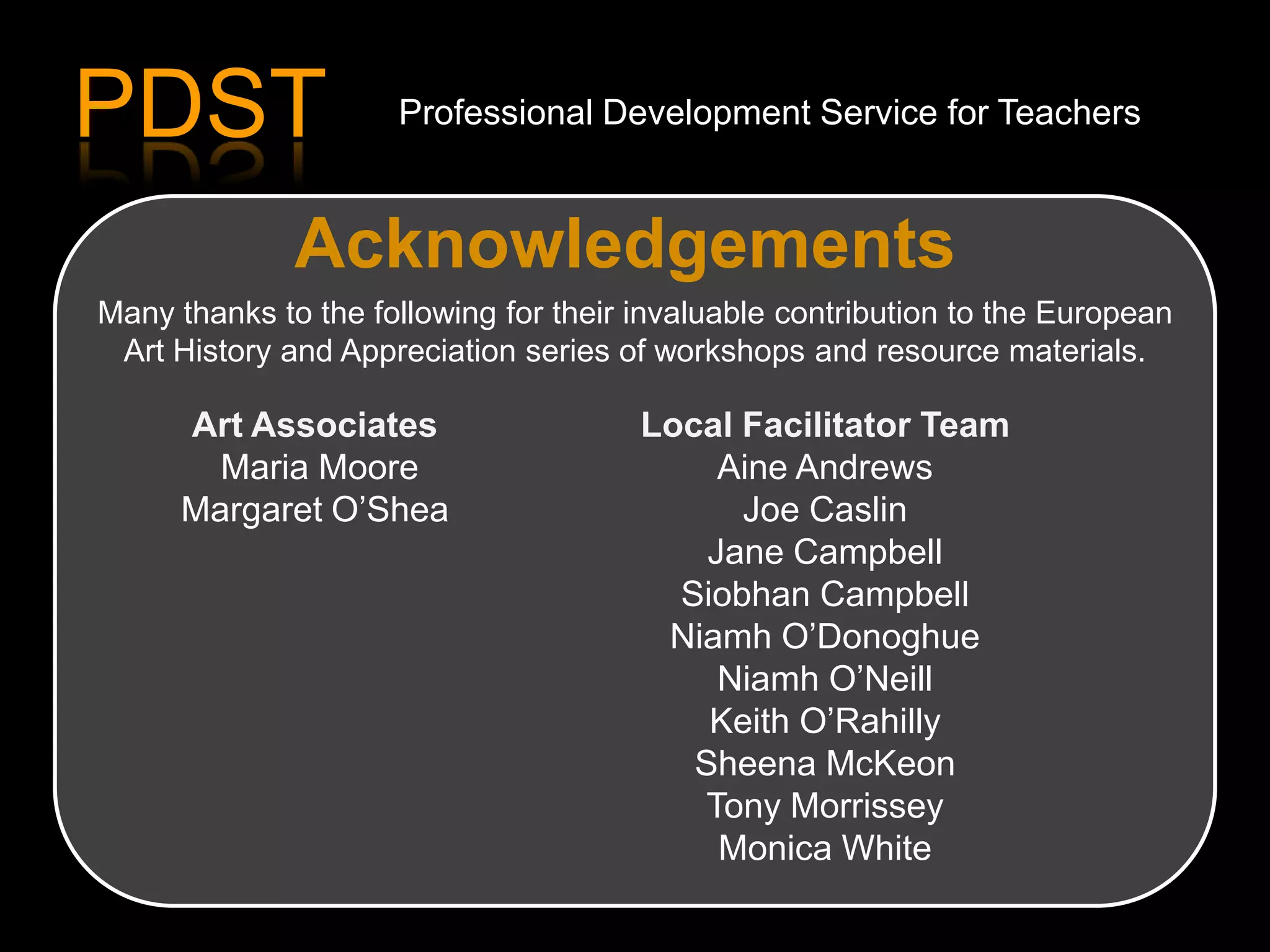 Acknowledgements
Art Associates
Maria Moore
Margaret O’Shea
Local Facilitator Team
Aine Andrews
Joe Caslin
Jane Campbell
Siobhan Campbell
Niamh O’Donoghue
Niamh O’Neill
Keith O’Rahilly
Sheena McKeon
Tony Morrissey
Monica White
Many thanks to the following for their invaluable contribution to the European
Art History and Appreciation series of workshops and resource materials.
PDST Professional Development Service for Teachers
 