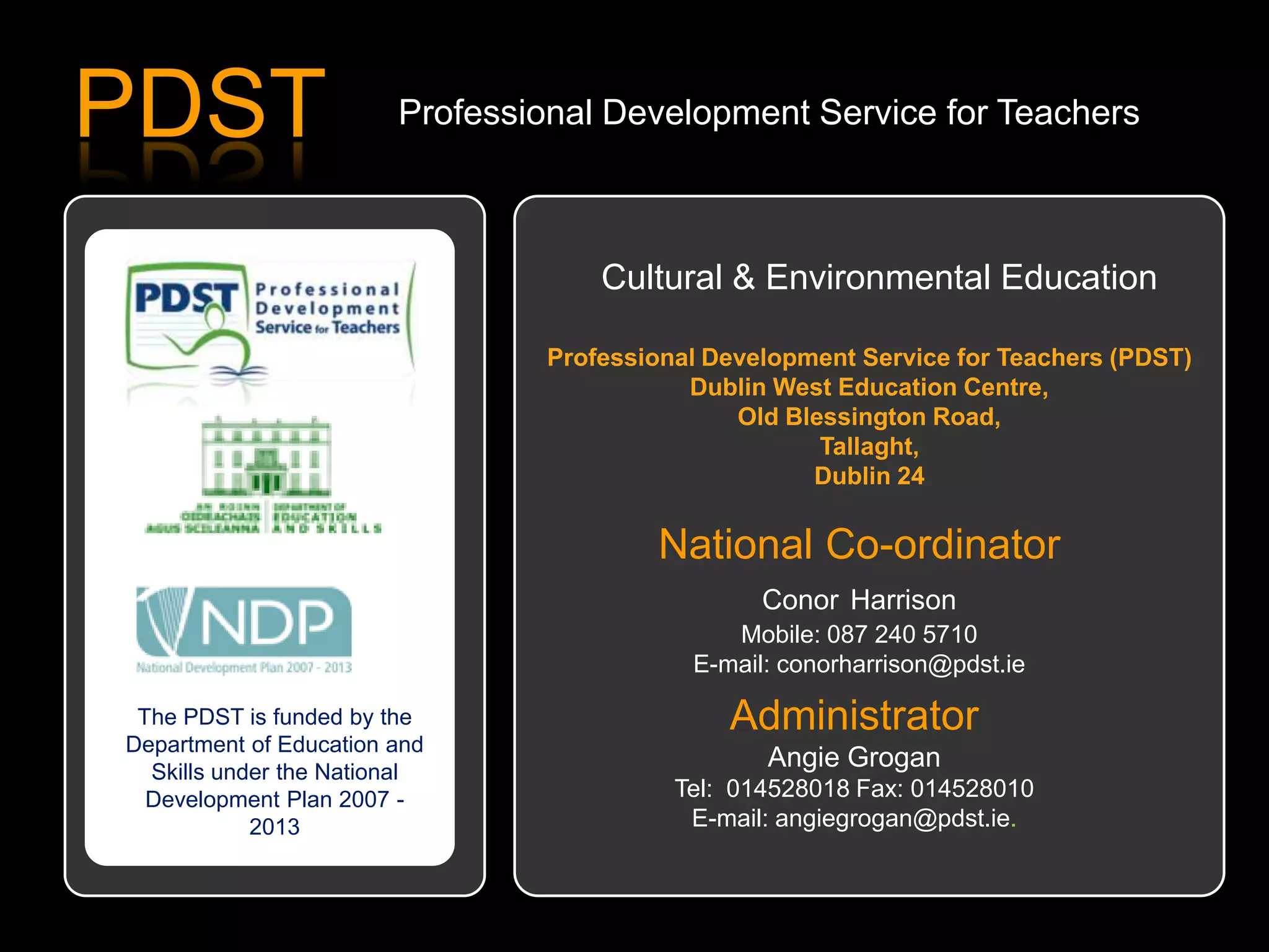 PDST Professional Development Service for Teachers
The PDST is funded by the
Department of Education and
Skills under the National
Development Plan 2007 -
2013
Cultural & Environmental Education
Professional Development Service for Teachers (PDST)
Dublin West Education Centre,
Old Blessington Road,
Tallaght,
Dublin 24
National Co-ordinator
Conor Harrison
Mobile: 087 240 5710
E-mail: conorharrison@pdst.ie
Administrator
Angie Grogan
Tel: 014528018 Fax: 014528010
E-mail: angiegrogan@pdst.ie.
 