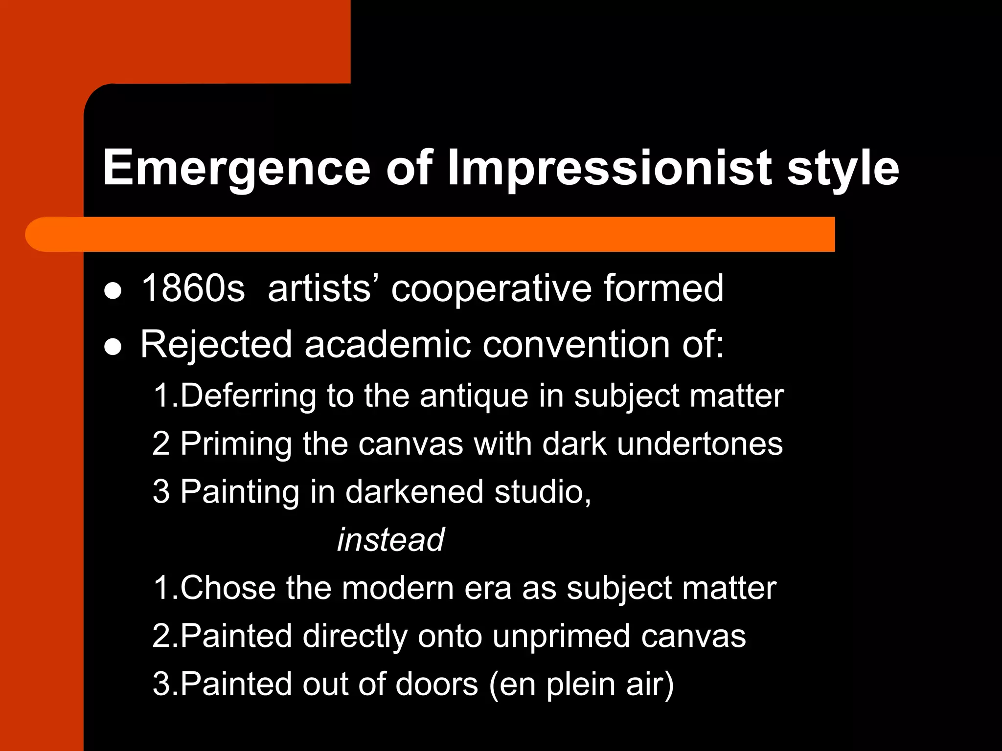 Emergence of Impressionist style
 1860s artists’ cooperative formed
 Rejected academic convention of:
1.Deferring to the antique in subject matter
2 Priming the canvas with dark undertones
3 Painting in darkened studio,
instead
1.Chose the modern era as subject matter
2.Painted directly onto unprimed canvas
3.Painted out of doors (en plein air)
 
