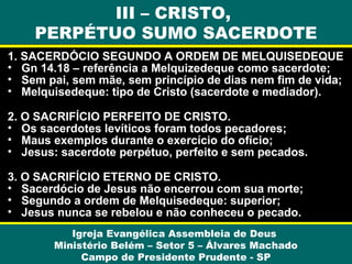 1. SACERDÓCIO SEGUNDO A ORDEM DE MELQUISEDEQUE
• Gn 14.18 – referência a Melquizedeque como sacerdote;
• Sem pai, sem mãe, sem princípio de dias nem fim de vida;
• Melquisedeque: tipo de Cristo (sacerdote e mediador).
2. O SACRIFÍCIO PERFEITO DE CRISTO.
• Os sacerdotes levíticos foram todos pecadores;
• Maus exemplos durante o exercício do ofício;
• Jesus: sacerdote perpétuo, perfeito e sem pecados.
3. O SACRIFÍCIO ETERNO DE CRISTO.
• Sacerdócio de Jesus não encerrou com sua morte;
• Segundo a ordem de Melquisedeque: superior;
• Jesus nunca se rebelou e não conheceu o pecado.
Igreja Evangélica Assembleia de Deus
Ministério Belém – Setor 5 – Álvares Machado
Campo de Presidente Prudente - SP
III – CRISTO,
PERPÉTUO SUMO SACERDOTE
 