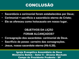 • Sacerdócio e cerimonial foram estabelecidos por Deus;
• Cerimonial = sacrifício e sacerdócio eterno de Cristo;
• Ele se ofereceu como holocausto em nosso lugar.
OBJETIVOS DA LIÇÃO
FORAM ALCANÇADOS?
• Consagração dos sacerdotes: cerimonial de Deus.
• Sacrifício de posse: carneiro das consagrações.
• Jesus, nosso sacerdote eterno (Hb 6.20).
Igreja Evangélica Assembleia de Deus
Ministério Belém – Setor 5 – Álvares Machado
Campo de Presidente Prudente - SP
CONCLUSÃO
 