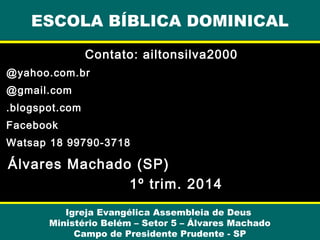 Contato: ailtonsilva2000
@yahoo.com.br
@gmail.com
.blogspot.com
Facebook
Watsap 18 99790-3718
Álvares Machado (SP)
1º trim. 2014
ESCOLA BÍBLICA DOMINICAL
Igreja Evangélica Assembleia de Deus
Ministério Belém – Setor 5 – Álvares Machado
Campo de Presidente Prudente - SP
 