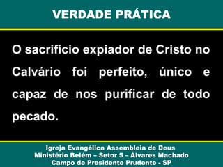 O sacrifício expiador de Cristo no
Calvário foi perfeito, único e
capaz de nos purificar de todo
pecado.
Igreja Evangélica Assembleia de Deus
Ministério Belém – Setor 5 – Álvares Machado
Campo de Presidente Prudente - SP
VERDADE PRÁTICA
 