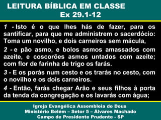 1 - Isto é o que lhes hás de fazer, para os
santificar, para que me administrem o sacerdócio:
Toma um novilho, e dois carneiros sem mácula,
2 - e pão asmo, e bolos asmos amassados com
azeite, e coscorões asmos untados com azeite;
com flor de farinha de trigo os farás.
3 - E os porás num cesto e os trarás no cesto, com
o novilho e os dois carneiros.
4 - Então, farás chegar Arão e seus filhos à porta
da tenda da congregação e os lavarás com água;
Igreja Evangélica Assembleia de Deus
Ministério Belém – Setor 5 – Álvares Machado
Campo de Presidente Prudente - SP
LEITURA BÍBLICA EM CLASSE
Ex 29.1-12
 