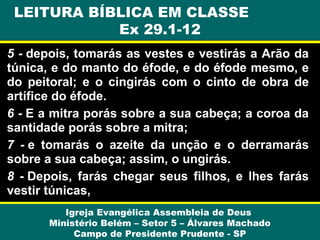 5 - depois, tomarás as vestes e vestirás a Arão da
túnica, e do manto do éfode, e do éfode mesmo, e
do peitoral; e o cingirás com o cinto de obra de
artífice do éfode.
6 - E a mitra porás sobre a sua cabeça; a coroa da
santidade porás sobre a mitra;
7 - e tomarás o azeite da unção e o derramarás
sobre a sua cabeça; assim, o ungirás.
8 - Depois, farás chegar seus filhos, e lhes farás
vestir túnicas,
Igreja Evangélica Assembleia de Deus
Ministério Belém – Setor 5 – Álvares Machado
Campo de Presidente Prudente - SP
LEITURA BÍBLICA EM CLASSE
Ex 29.1-12
 