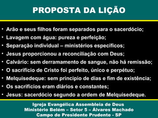 Igreja Evangélica Assembleia de Deus
Ministério Belém – Setor 5 – Álvares Machado
Campo de Presidente Prudente - SP
PROPOSTA DA LIÇÃO
• Arão e seus filhos foram separados para o sacerdócio;
• Lavagem com água: pureza e perfeição;
• Separação individual – ministérios específicos;
• Jesus proporcionou a reconciliação com Deus;
• Calvário: sem derramamento de sangue, não há remissão;
• O sacrifício de Cristo foi perfeito, único e perpétuo;
• Melquisedeque: sem principio de dias e fim de existência;
• Os sacrifícios eram diários e constantes;
• Jesus: sacerdócio segundo a ordem de Melquisedeque.
 