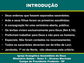 • Deus ordenou que fossem separados sacerdotes;
• Arão e seus filhos foram os primeiros escolhidos;
• A consagração foi uma cerimônia aberta, pública;
• Os levitas viviam exclusivamente para Deus (Nm 8.14);
• Preferiram trabalhar para Deus e não para os homens;
• Especiais. Não foram contados no recenseamento;
• Todos os sacerdotes deveriam ser da tribo de Levi;
• Jeroboão, 1º rei do Norte, não observou este critério.
Igreja Evangélica Assembleia de Deus
Ministério Belém – Setor 5 – Álvares Machado
Campo de Presidente Prudente - SP
INTRODUÇÃO
 