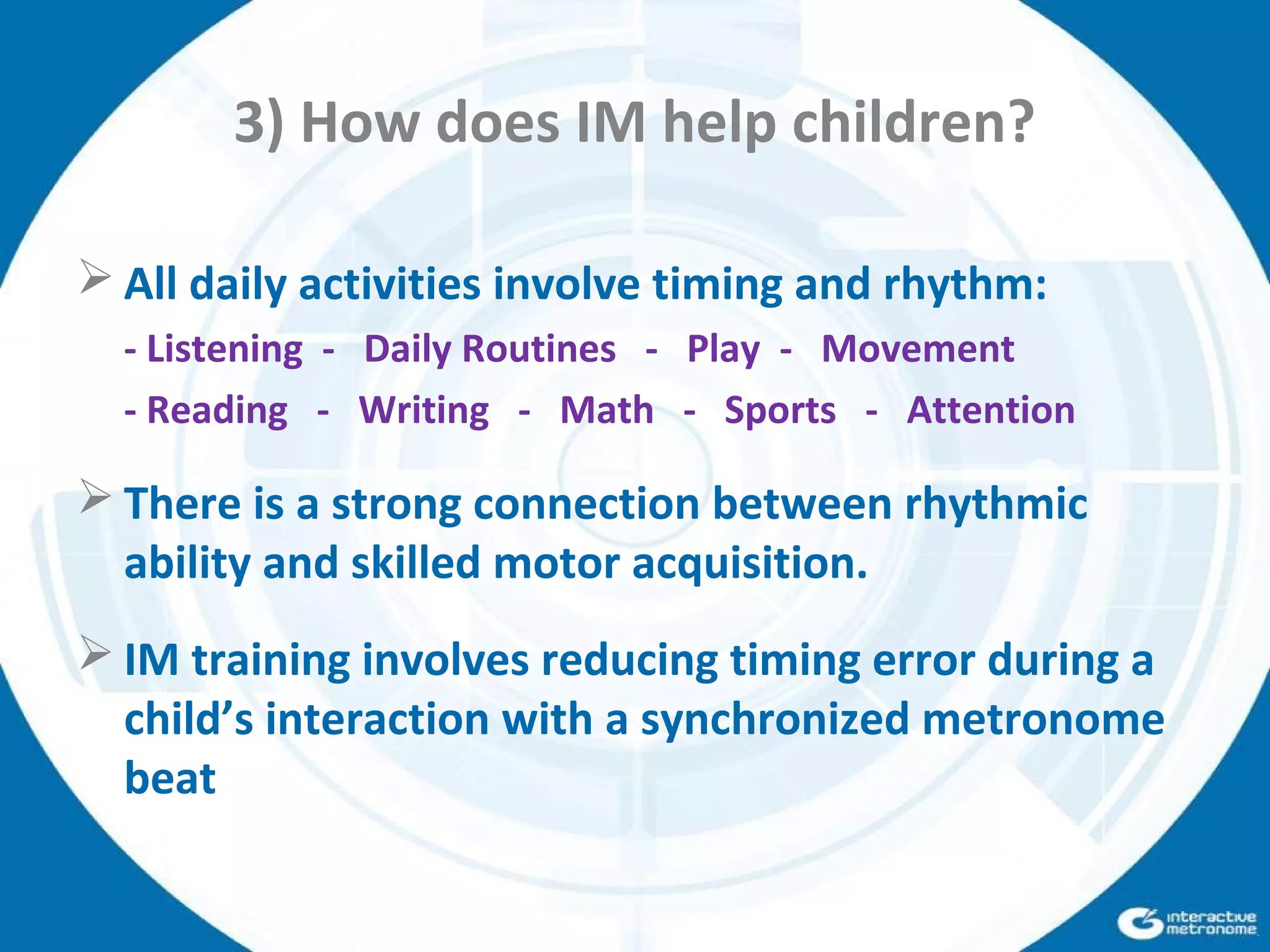 3) How does IM help children?
 All daily activities involve timing and rhythm:
- Listening - Daily Routines - Play - Movement
- Reading - Writing - Math - Sports - Attention
 There is a strong connection between rhythmic
ability and skilled motor acquisition.
 IM training involves reducing timing error during a
child’s interaction with a synchronized metronome
beat
 
