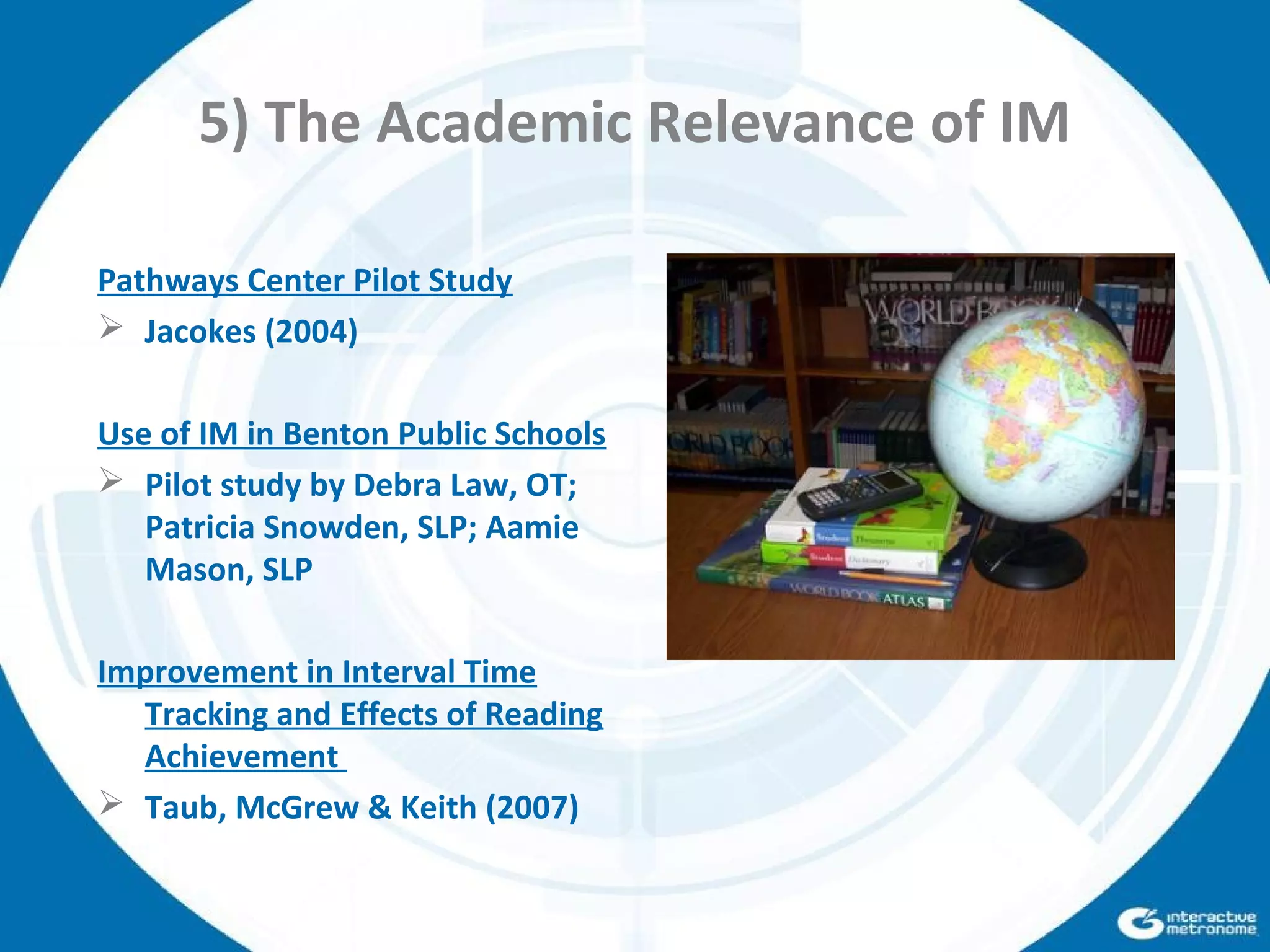 5) The Academic Relevance of IM
Pathways Center Pilot Study
 Jacokes (2004)
Use of IM in Benton Public Schools
 Pilot study by Debra Law, OT;
Patricia Snowden, SLP; Aamie
Mason, SLP
Improvement in Interval Time
Tracking and Effects of Reading
Achievement
 Taub, McGrew & Keith (2007)
 