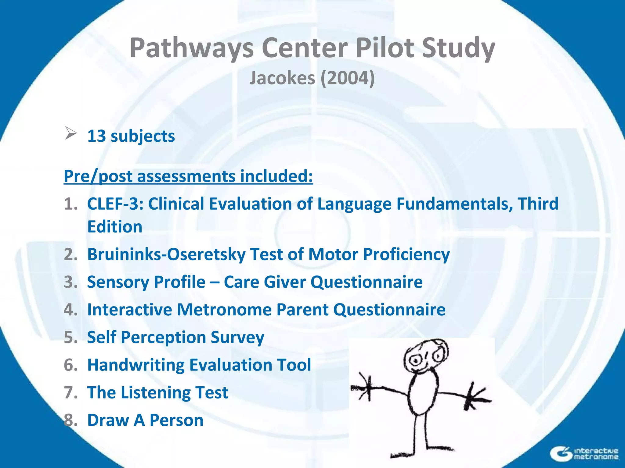 Pathways Center Pilot Study
Jacokes (2004)
 13 subjects
Pre/post assessments included:
1. CLEF-3: Clinical Evaluation of Language Fundamentals, Third
Edition
2. Bruininks-Oseretsky Test of Motor Proficiency
3. Sensory Profile – Care Giver Questionnaire
4. Interactive Metronome Parent Questionnaire
5. Self Perception Survey
6. Handwriting Evaluation Tool
7. The Listening Test
8. Draw A Person
 
