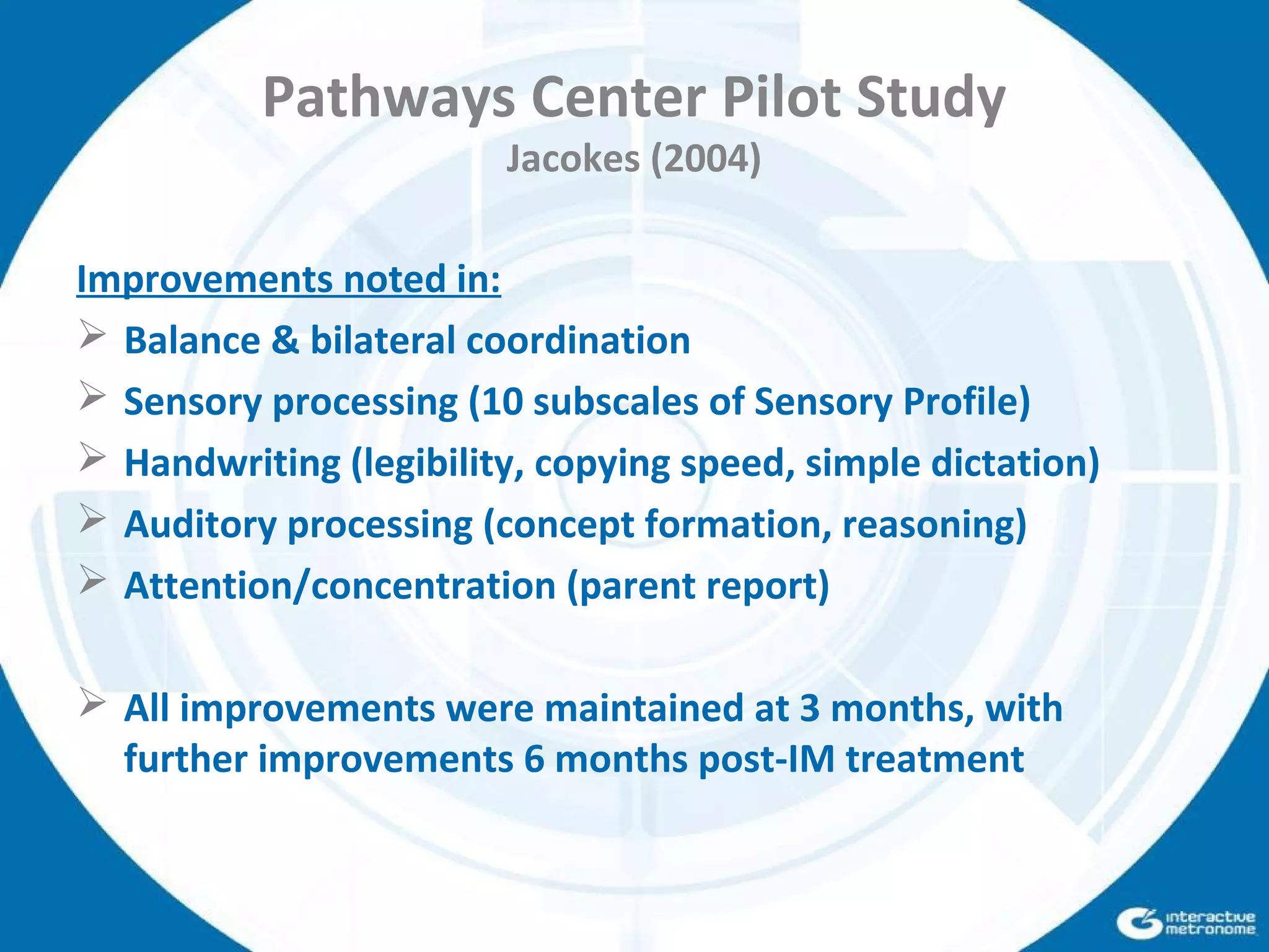 Pathways Center Pilot Study
Jacokes (2004)
Improvements noted in:
 Balance & bilateral coordination
 Sensory processing (10 subscales of Sensory Profile)
 Handwriting (legibility, copying speed, simple dictation)
 Auditory processing (concept formation, reasoning)
 Attention/concentration (parent report)
 All improvements were maintained at 3 months, with
further improvements 6 months post-IM treatment
 