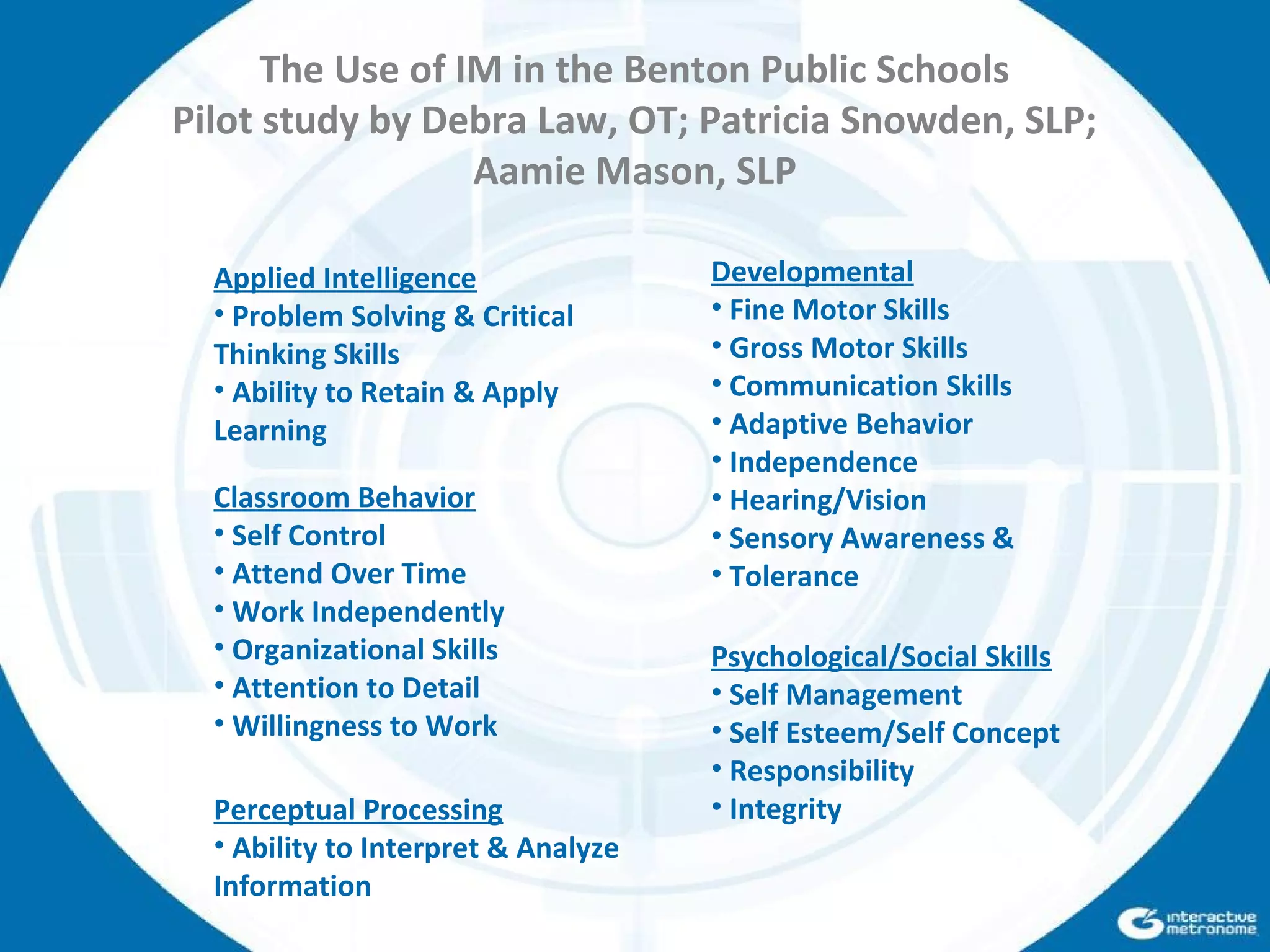 Applied Intelligence
• Problem Solving & Critical
Thinking Skills
• Ability to Retain & Apply
Learning
Developmental
• Fine Motor Skills
• Gross Motor Skills
• Communication Skills
• Adaptive Behavior
• Independence
• Hearing/Vision
• Sensory Awareness &
• Tolerance
Classroom Behavior
• Self Control
• Attend Over Time
• Work Independently
• Organizational Skills
• Attention to Detail
• Willingness to Work
Perceptual Processing
• Ability to Interpret & Analyze
Information
Psychological/Social Skills
• Self Management
• Self Esteem/Self Concept
• Responsibility
• Integrity
The Use of IM in the Benton Public Schools
Pilot study by Debra Law, OT; Patricia Snowden, SLP;
Aamie Mason, SLP
 