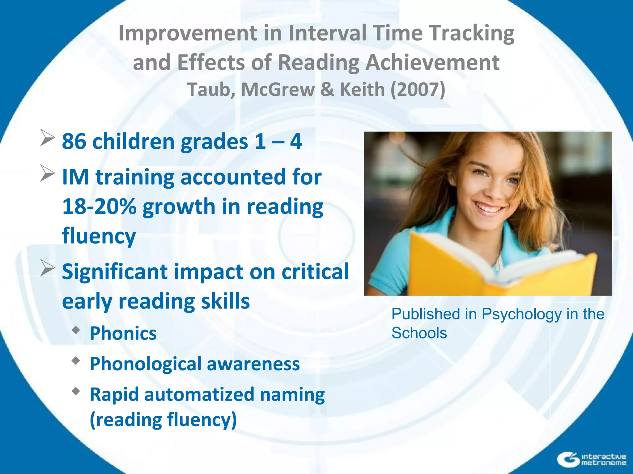 Improvement in Interval Time Tracking
and Effects of Reading Achievement
Taub, McGrew & Keith (2007)
 86 children grades 1 – 4
 IM training accounted for
18-20% growth in reading
fluency
 Significant impact on critical
early reading skills
 Phonics
 Phonological awareness
 Rapid automatized naming
(reading fluency)
Published in Psychology in the
Schools
 