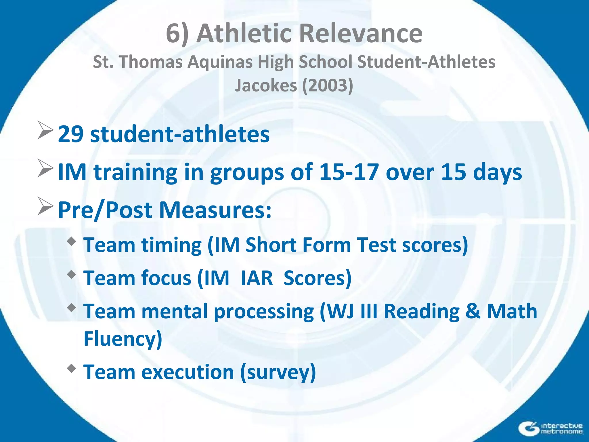 6) Athletic Relevance
St. Thomas Aquinas High School Student-Athletes
Jacokes (2003)
29 student-athletes
IM training in groups of 15-17 over 15 days
Pre/Post Measures:
 Team timing (IM Short Form Test scores)
 Team focus (IM IAR Scores)
 Team mental processing (WJ III Reading & Math
Fluency)
 Team execution (survey)
 