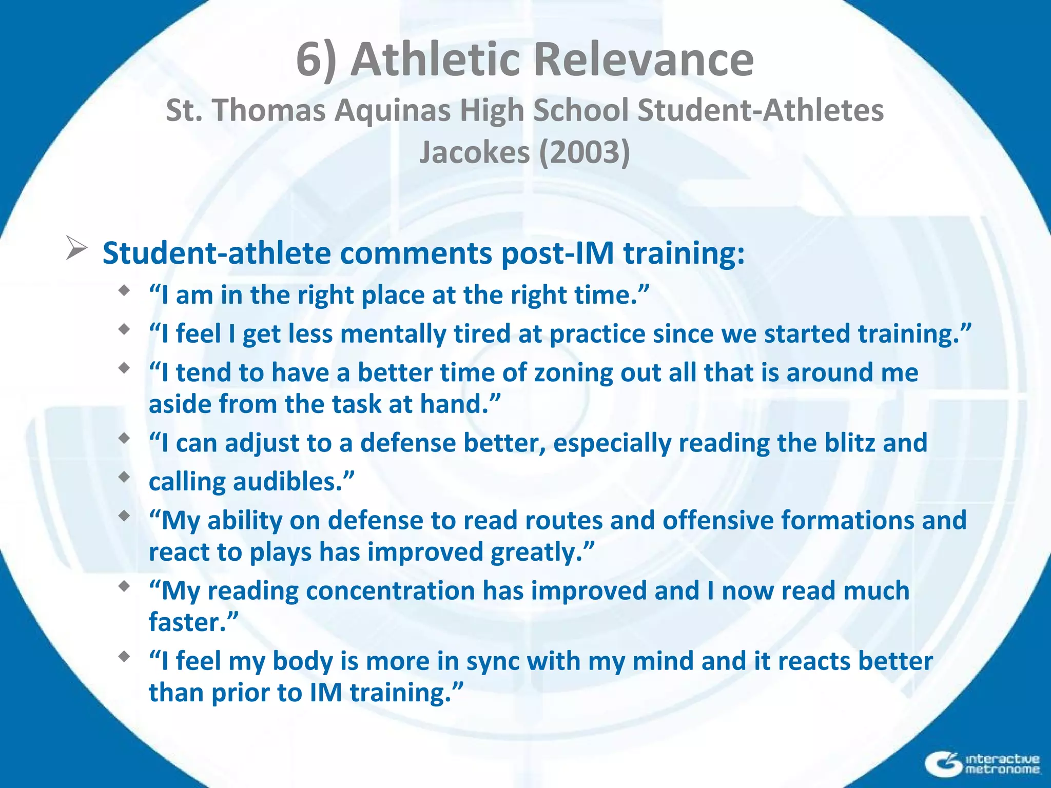 6) Athletic Relevance
St. Thomas Aquinas High School Student-Athletes
Jacokes (2003)
 Student-athlete comments post-IM training:
 “I am in the right place at the right time.”
 “I feel I get less mentally tired at practice since we started training.”
 “I tend to have a better time of zoning out all that is around me
aside from the task at hand.”
 “I can adjust to a defense better, especially reading the blitz and
 calling audibles.”
 “My ability on defense to read routes and offensive formations and
react to plays has improved greatly.”
 “My reading concentration has improved and I now read much
faster.”
 “I feel my body is more in sync with my mind and it reacts better
than prior to IM training.”
 