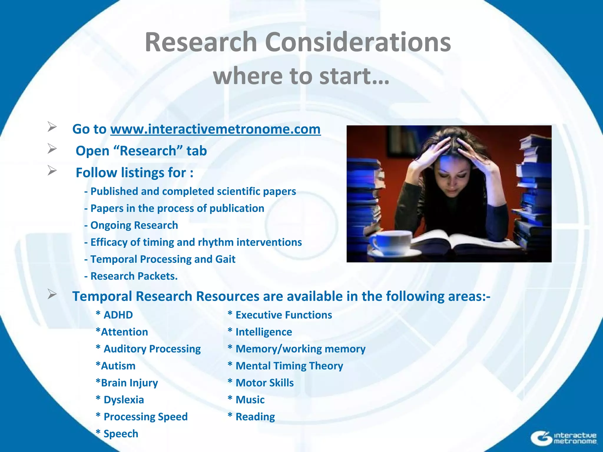 Research Considerations
where to start…
 Go to www.interactivemetronome.com
 Open “Research” tab
 Follow listings for :
- Published and completed scientific papers
- Papers in the process of publication
- Ongoing Research
- Efficacy of timing and rhythm interventions
- Temporal Processing and Gait
- Research Packets.
 Temporal Research Resources are available in the following areas:-
* ADHD * Executive Functions
*Attention * Intelligence
* Auditory Processing * Memory/working memory
*Autism * Mental Timing Theory
*Brain Injury * Motor Skills
* Dyslexia * Music
* Processing Speed * Reading
* Speech
 