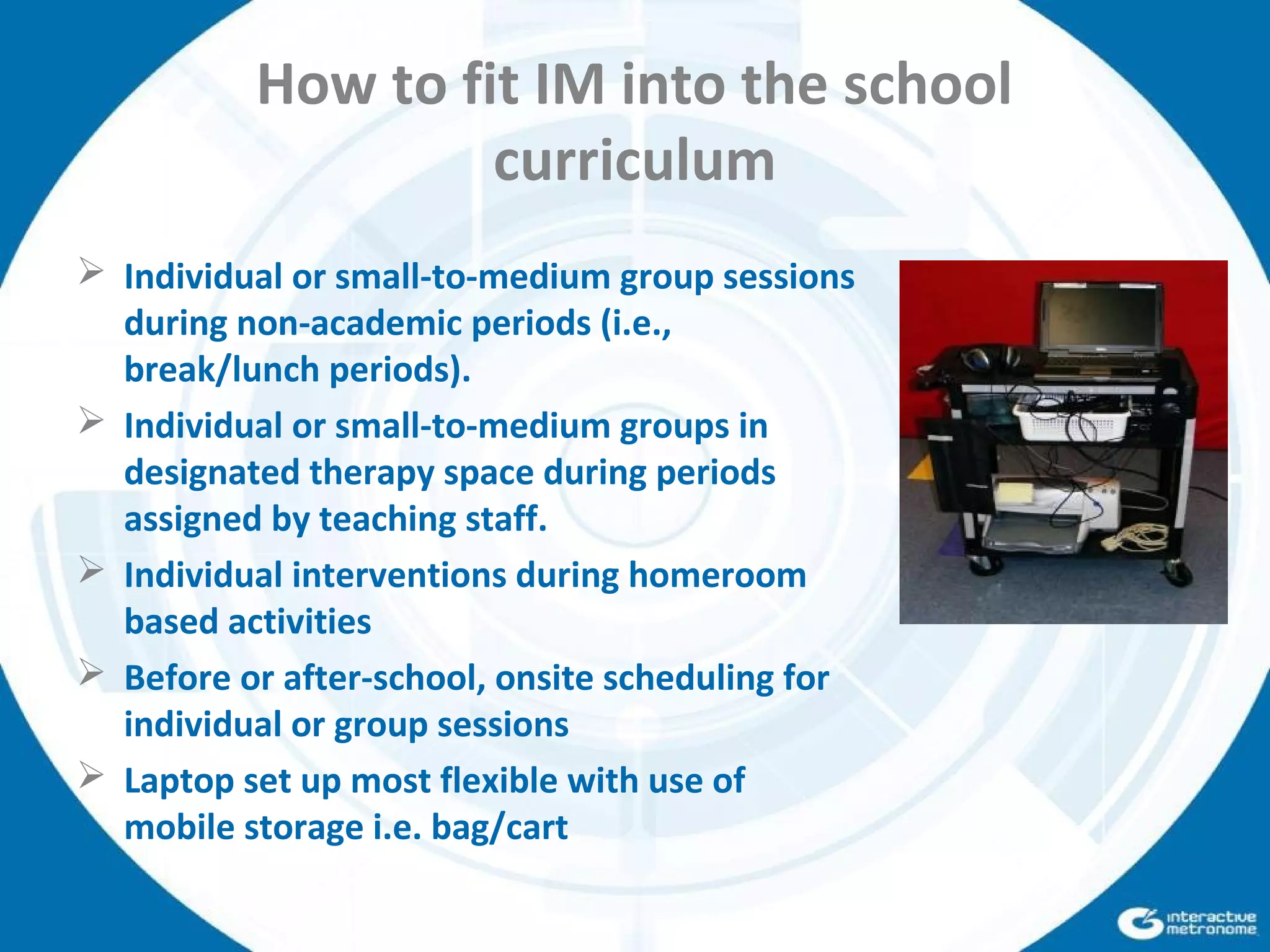 How to fit IM into the school
curriculum
 Individual or small-to-medium group sessions
during non-academic periods (i.e.,
break/lunch periods).
 Individual or small-to-medium groups in
designated therapy space during periods
assigned by teaching staff.
 Individual interventions during homeroom
based activities
 Before or after-school, onsite scheduling for
individual or group sessions
 Laptop set up most flexible with use of
mobile storage i.e. bag/cart
 