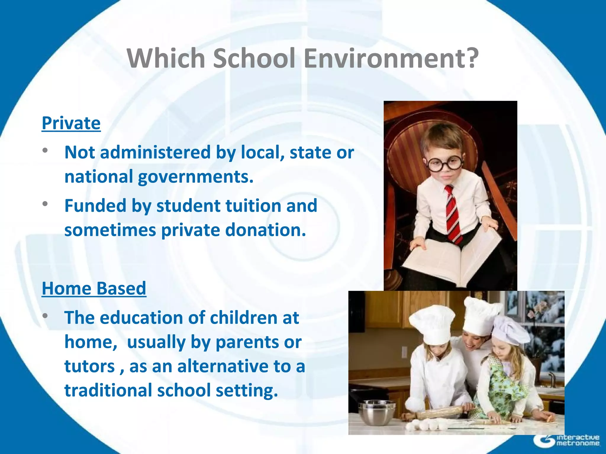 Which School Environment?
Private
• Not administered by local, state or
national governments.
• Funded by student tuition and
sometimes private donation.
Home Based
• The education of children at
home, usually by parents or
tutors , as an alternative to a
traditional school setting.
 