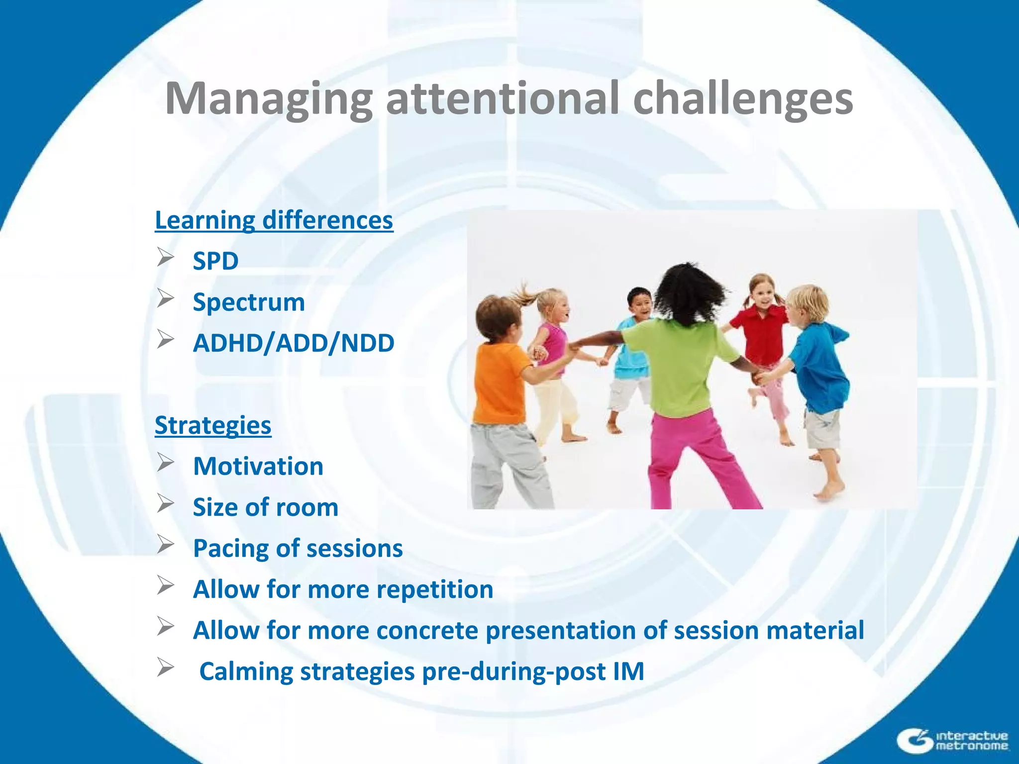 Managing attentional challenges
Learning differences
 SPD
 Spectrum
 ADHD/ADD/NDD
Strategies
 Motivation
 Size of room
 Pacing of sessions
 Allow for more repetition
 Allow for more concrete presentation of session material
 Calming strategies pre-during-post IM
 