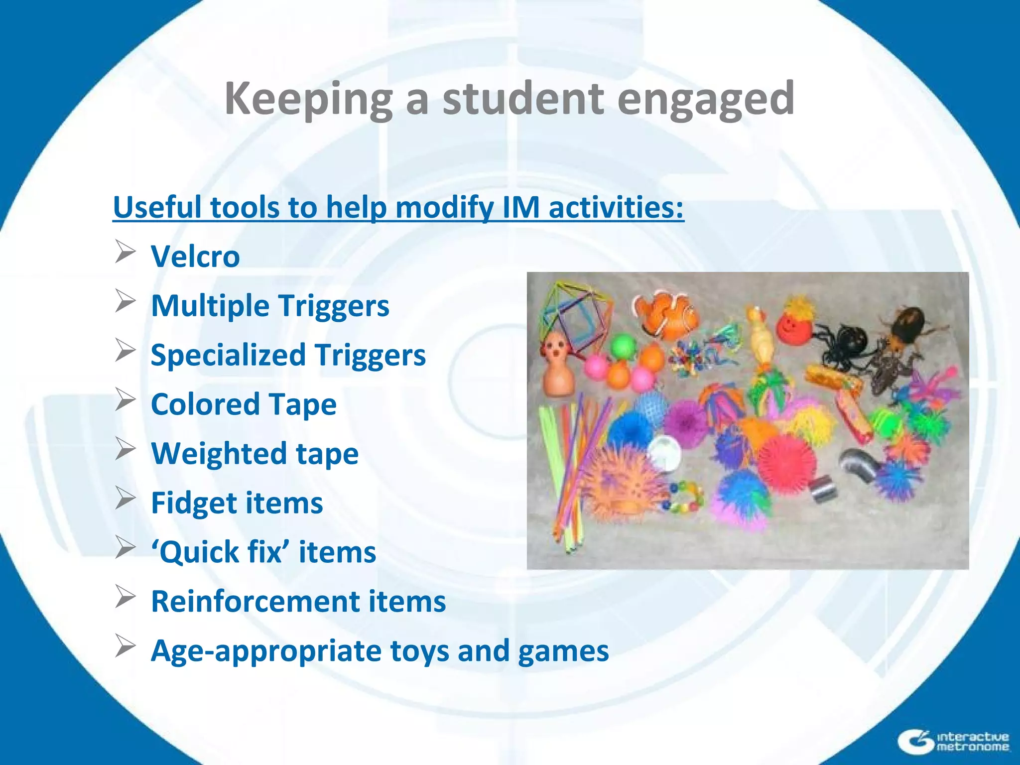 Keeping a student engaged
Useful tools to help modify IM activities:
 Velcro
 Multiple Triggers
 Specialized Triggers
 Colored Tape
 Weighted tape
 Fidget items
 ‘Quick fix’ items
 Reinforcement items
 Age-appropriate toys and games
 
