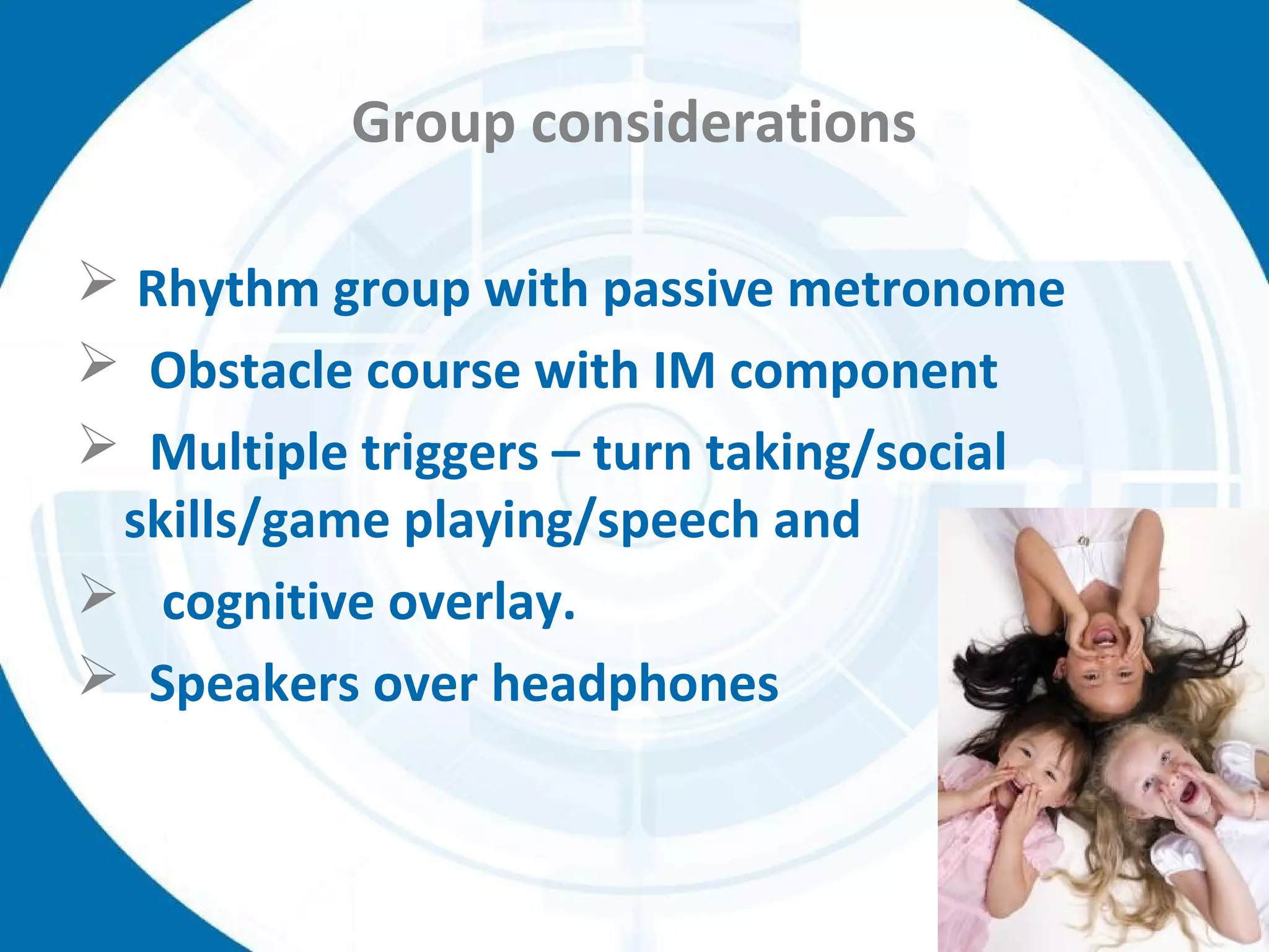 Group considerations
 Rhythm group with passive metronome
 Obstacle course with IM component
 Multiple triggers – turn taking/social
skills/game playing/speech and
 cognitive overlay.
 Speakers over headphones
 