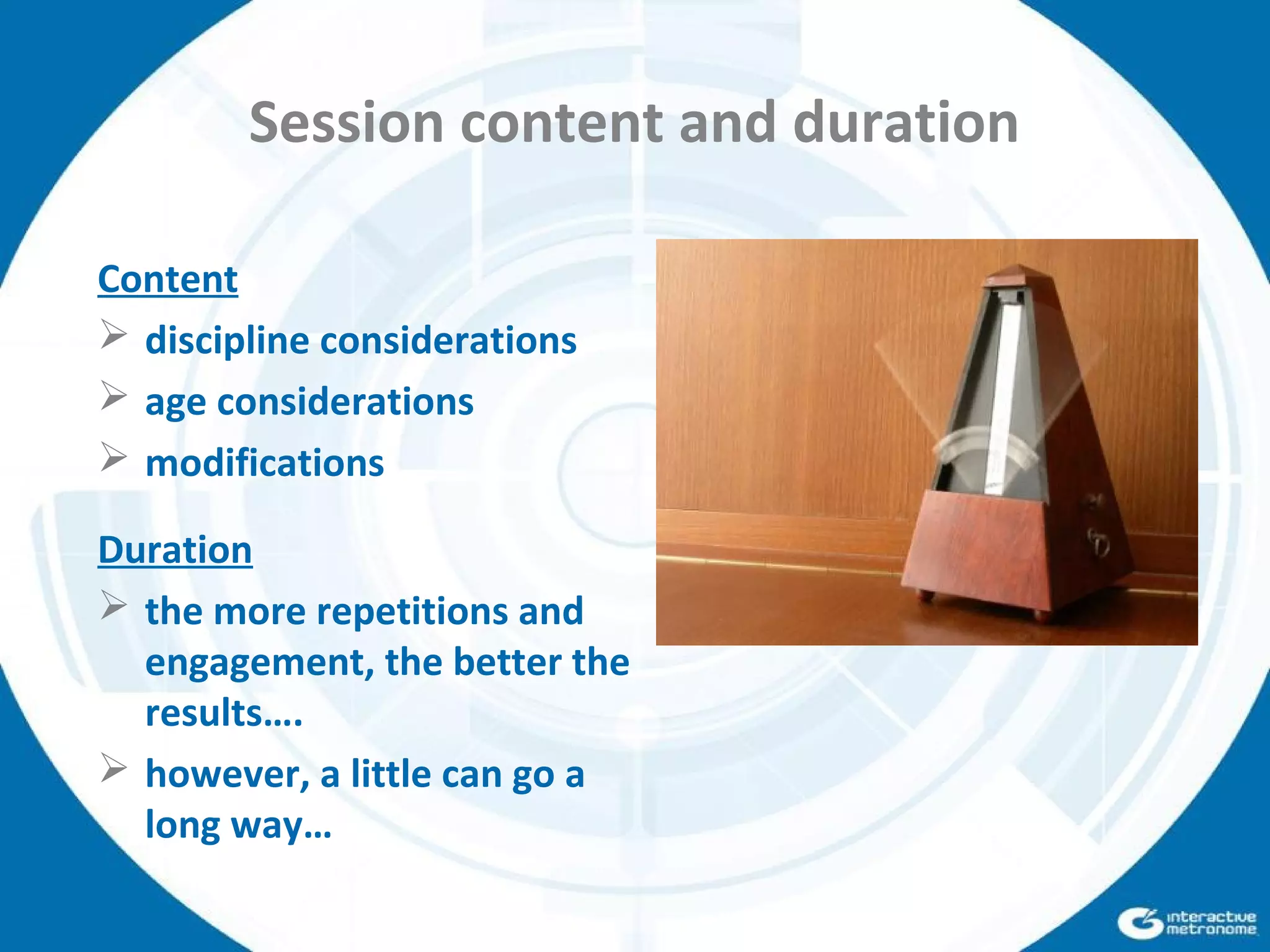 Session content and duration
Content
 discipline considerations
 age considerations
 modifications
Duration
 the more repetitions and
engagement, the better the
results….
 however, a little can go a
long way…
 