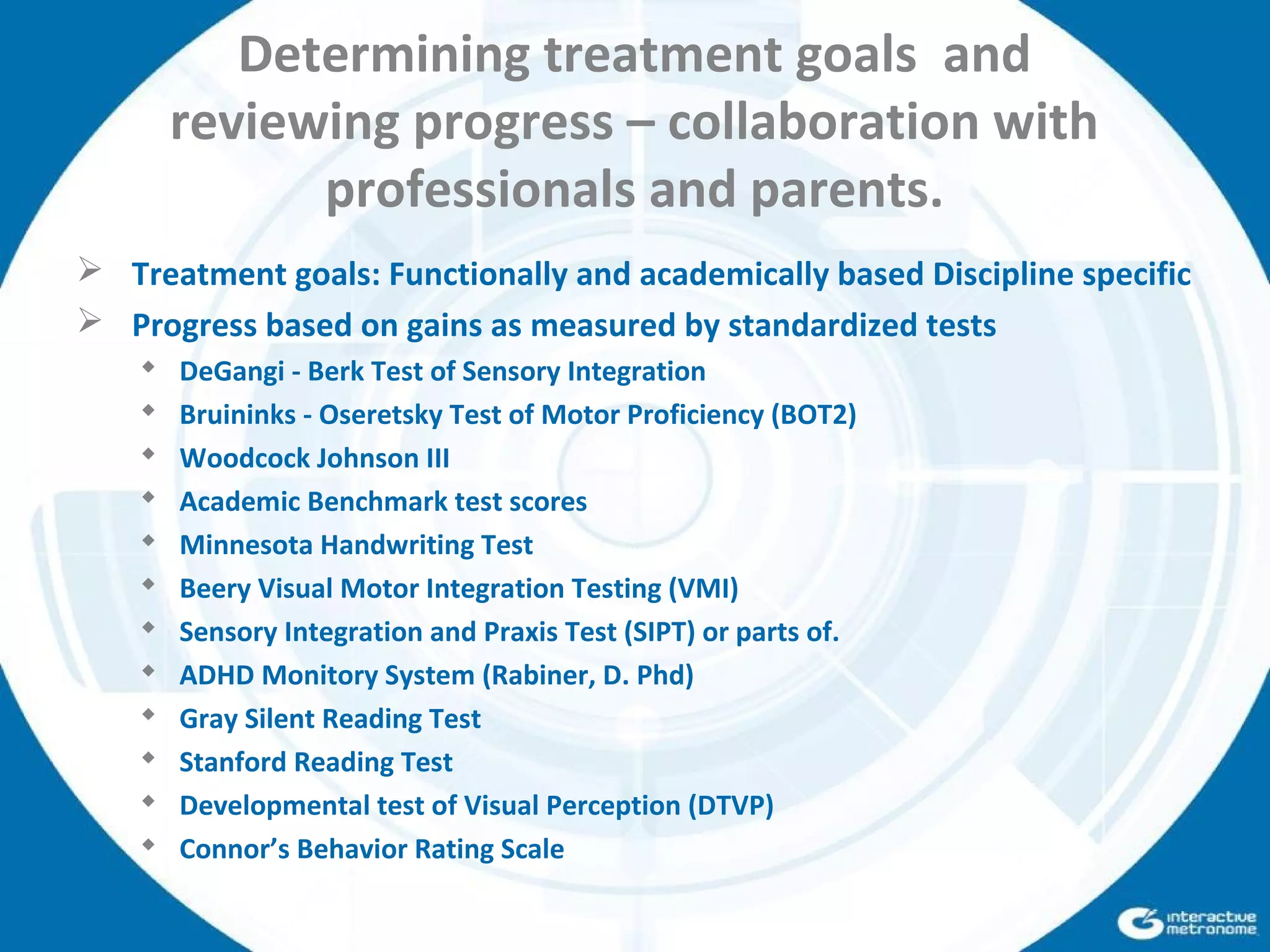 Determining treatment goals and
reviewing progress – collaboration with
professionals and parents.
 Treatment goals: Functionally and academically based Discipline specific
 Progress based on gains as measured by standardized tests
 DeGangi - Berk Test of Sensory Integration
 Bruininks - Oseretsky Test of Motor Proficiency (BOT2)
 Woodcock Johnson III
 Academic Benchmark test scores
 Minnesota Handwriting Test
 Beery Visual Motor Integration Testing (VMI)
 Sensory Integration and Praxis Test (SIPT) or parts of.
 ADHD Monitory System (Rabiner, D. Phd)
 Gray Silent Reading Test
 Stanford Reading Test
 Developmental test of Visual Perception (DTVP)
 Connor’s Behavior Rating Scale
 