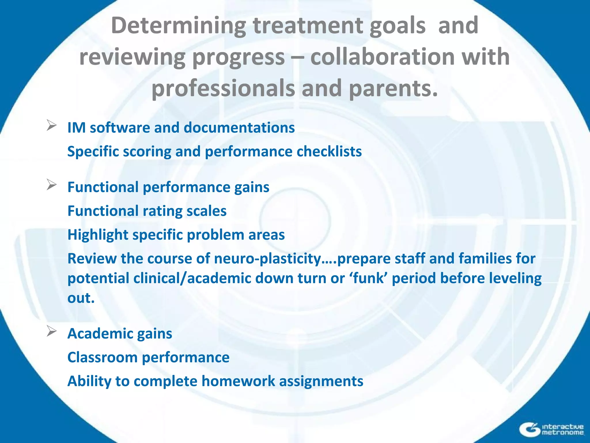 Determining treatment goals and
reviewing progress – collaboration with
professionals and parents.
 IM software and documentations
Specific scoring and performance checklists
 Functional performance gains
Functional rating scales
Highlight specific problem areas
Review the course of neuro-plasticity….prepare staff and families for
potential clinical/academic down turn or ‘funk’ period before leveling
out.
 Academic gains
Classroom performance
Ability to complete homework assignments
 