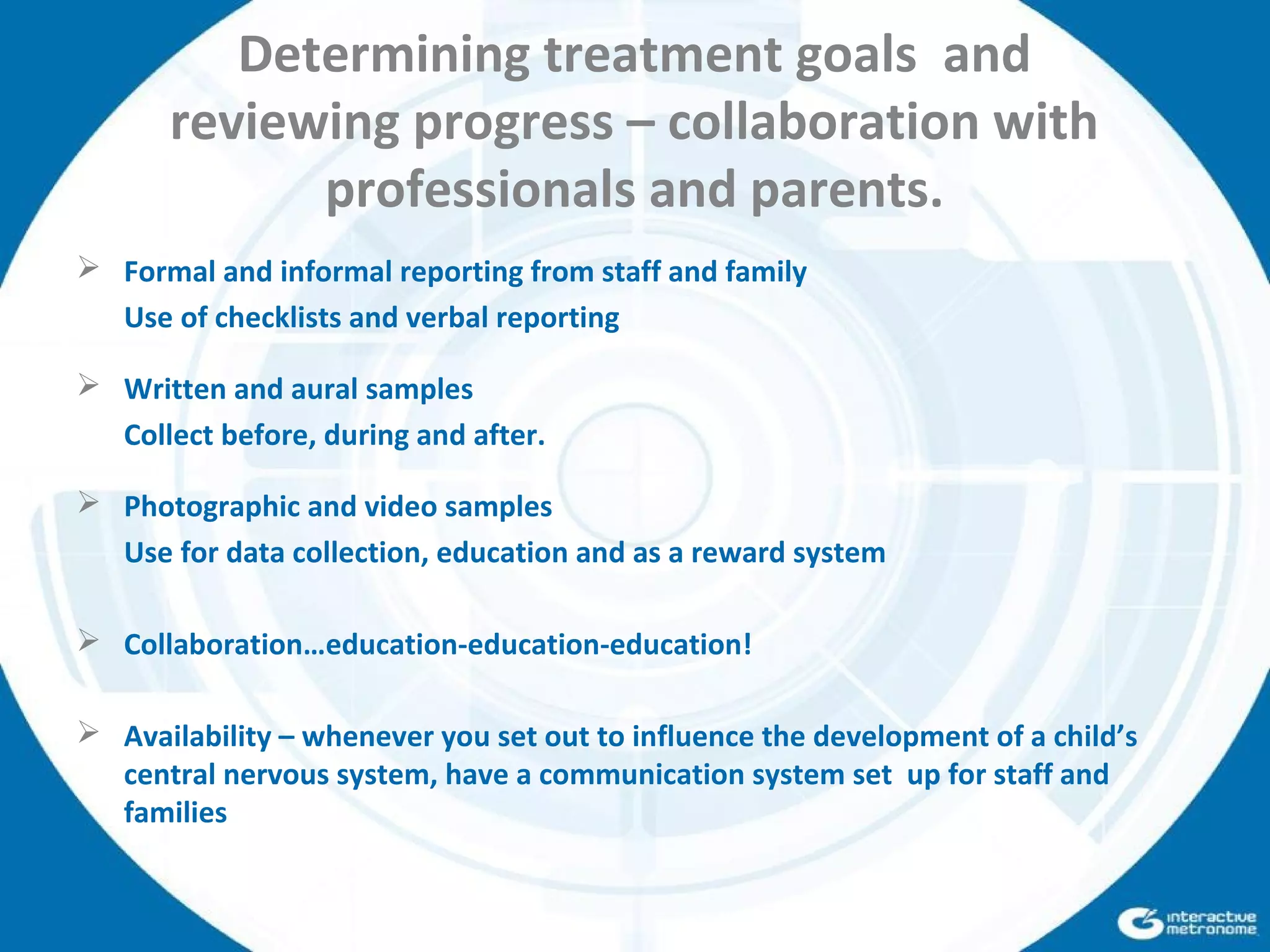 Determining treatment goals and
reviewing progress – collaboration with
professionals and parents.
 Formal and informal reporting from staff and family
Use of checklists and verbal reporting
 Written and aural samples
Collect before, during and after.
 Photographic and video samples
Use for data collection, education and as a reward system
 Collaboration…education-education-education!
 Availability – whenever you set out to influence the development of a child’s
central nervous system, have a communication system set up for staff and
families
 
