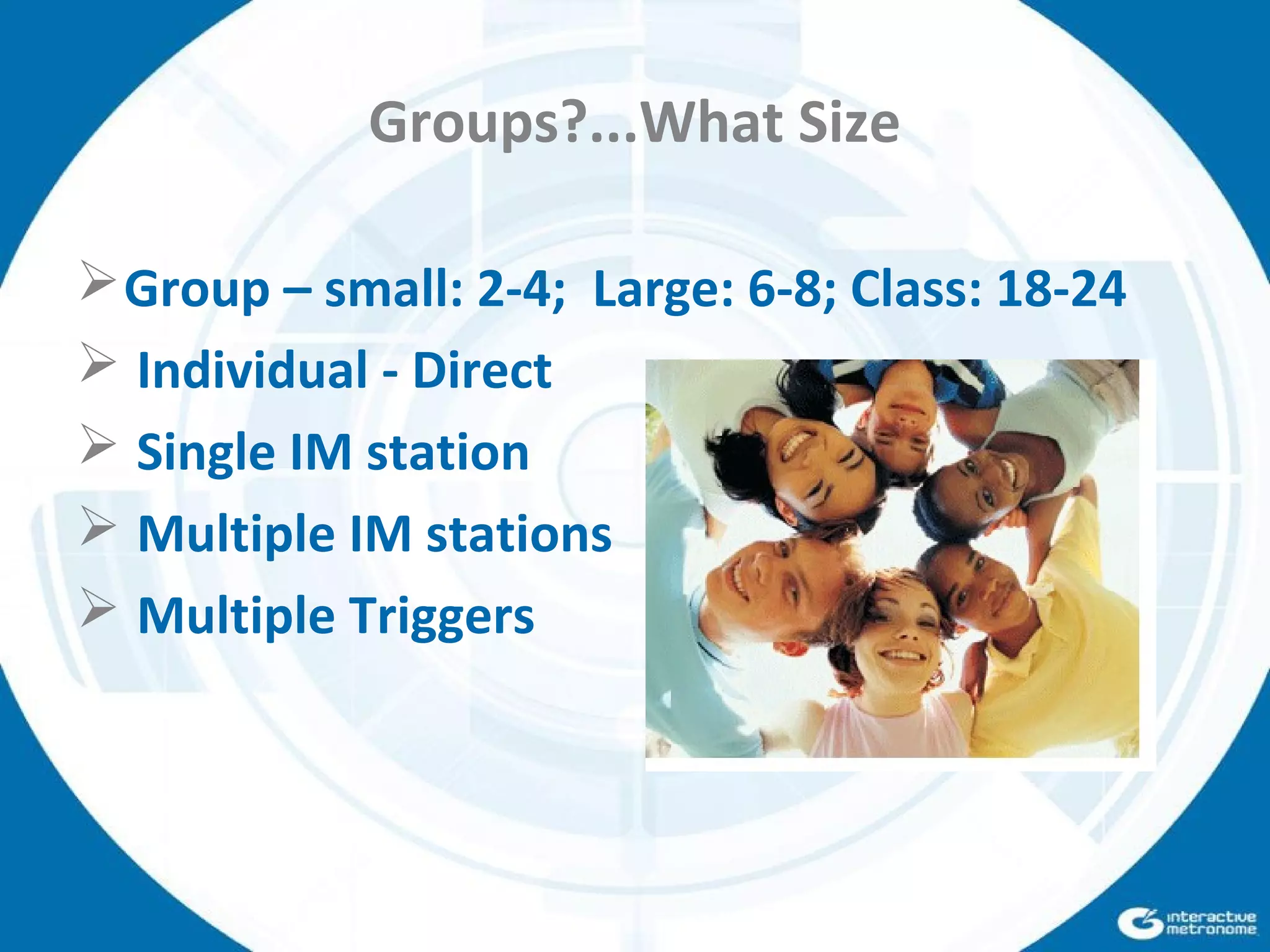 Groups?...What Size
Group – small: 2-4; Large: 6-8; Class: 18-24
 Individual - Direct
 Single IM station
 Multiple IM stations
 Multiple Triggers
 