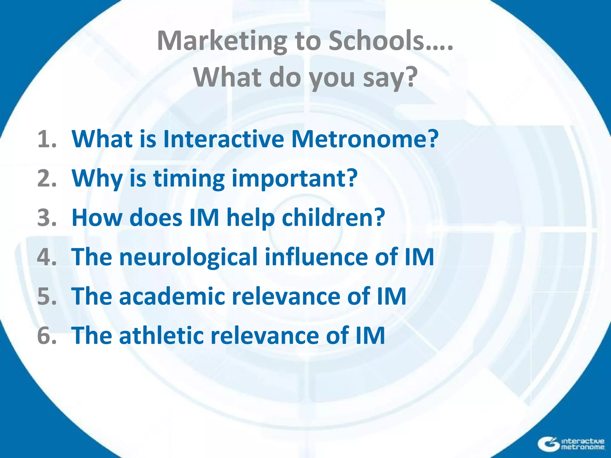 Marketing to Schools….
What do you say?
1. What is Interactive Metronome?
2. Why is timing important?
3. How does IM help children?
4. The neurological influence of IM
5. The academic relevance of IM
6. The athletic relevance of IM
 