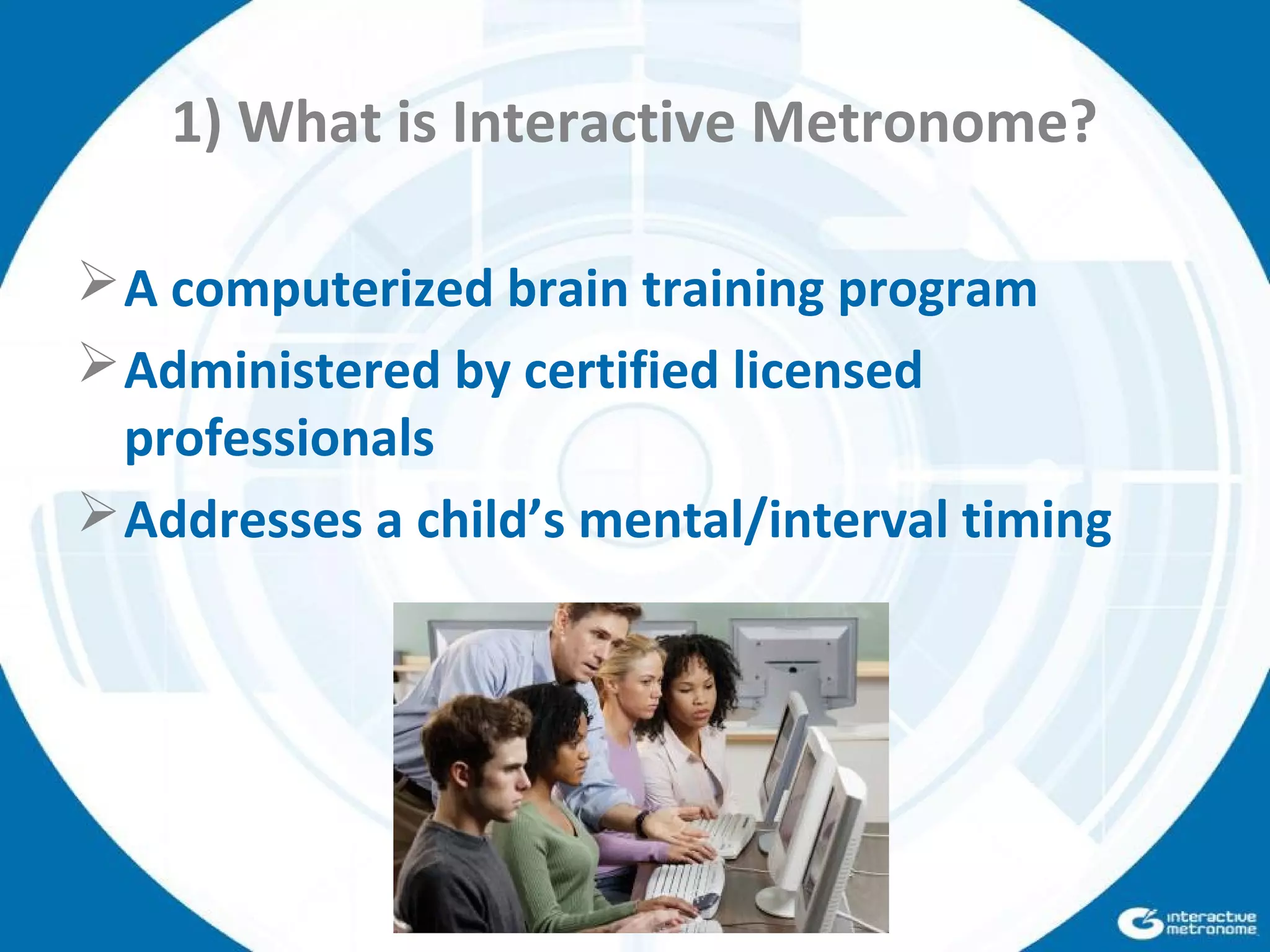 1) What is Interactive Metronome?
A computerized brain training program
Administered by certified licensed
professionals
Addresses a child’s mental/interval timing
 