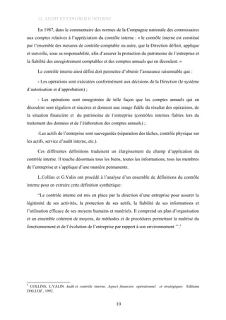 12. AUDIT ET CONTROLE INTERNE
En 1987, dans le commentaire des normes de la Compagnie nationale des commissaires
aux comptes relatives à l’appréciation du contrôle interne : « le contrôle interne est constitué
par l’ensemble des mesures de contrôle comptable ou autre, que la Direction définit, applique
et surveille, sous sa responsabilité, afin d’assurer la protection du patrimoine de l’entreprise et
la fiabilité des enregistrement comptables et des comptes annuels qui en découlent. »
Le contrôle interne ainsi défini doit permettre d’obtenir l’assurance raisonnable que :
- Les opérations sont exécutées conformément aux décisions de la Direction (le système
d’autorisation et d’approbation) ;
- Les opérations sont enregistrées de telle façon que les comptes annuels qui en
découlent sont réguliers et sincères et donnent une image fidèle du résultat des opérations, de
la situation financière et du patrimoine de l’entreprise (contrôles internes fiables lors du
traitement des données et de l’élaboration des comptes annuels) ;
-Les actifs de l’entreprise sont sauvegardés (séparation des tâches, contrôle physique sur
les actifs, service d’audit interne, etc.).
Ces différentes définitions traduisent un élargissement du champ d’application du
contrôle interne. Il touche désormais tous les biens, toutes les informations, tous les membres
de l’entreprise et s’applique d’une manière permanente.
L.Collins et G.Valin ont procédé à l’analyse d’un ensemble de définitions du contrôle
interne pour en extraire cette définition synthétique:
“Le contrôle interne est mis en place par la direction d’une entreprise pour assurer la
légitimité de ses activités, la protection de ses actifs, la fiabilité de ses informations et
l’utilisation efficace de ses moyens humains et matériels. Il comprend un plan d’organisation
et un ensemble cohérent de moyens, de méthodes et de procédures permettant la maîtrise du
fonctionnement et de l’évolution de l’entreprise par rapport à son environnement ’’.5
5
COLLINS, L.VALIN Audit et contrôle interne, Aspect financier, opérationnel et stratégiques Editions
DALLOZ , 1992.
10
 