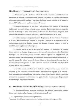 12. AUDIT ET CONTROLE INTERNE
12.2.3 CONCEPTS FONDAMENTAUX SOUS-JACENTS :
La définition élargie de L.Collins et G.Valin du contrôle interne conduit à l’évaluation à
haut niveau de plusieurs facteurs étroitement corrélés. Elle dépasse les systèmes traditionnels
de procédures de contrôle, souligne l’importance du facteur humain et insiste sur le “caractère
raisonnable” de l’assurance que fournit le contrôle interne:
• Le Contrôle interne est un processus : A la différence des systèmes de procédures
traditionnels, le contrôle interne est un processus constitué d’actions qui jalonnent toutes les
activités de l’entreprise. Elles sont définies en fonction des décisions des dirigeants pour
conduire les opérations et sont donc inhérentes à la façon dont l’entreprise est gérée.
Le contrôle interne est une partie intégrante des processus de planification, d’exécution
et de suivi des réalisations par lesquels les dirigeants s’assurent de la progression vers la
réalisation des objectifs et décèlent à temps tout dérapage de nature à mettre en péril la
rentabilité, voire la pérennité de l’entreprise;
• Le contrôle interne est mis en oeuvre par des hommes: Les mécanismes de contrôle
interne sont mis en place par des personnes en fonction de leur appréhension des objectifs de
l’entreprise. Ils sont assurés par des individus dont les capacités de compréhension, de
communication et d’action ne sont pas nécessairement homogènes. Ces aspects influent sur le
contrôle interne. De même, le contrôle interne influe sur les actions des hommes dans la
mesure où ils doivent agir dans un cadre définissant clairement leurs tâches et la façon dont
celles-ci doivent être accomplies;
• Le contrôle interne, aussi bien conçu et efficace qu’il puisse être, ne peut fournir aux
dirigeants qu’une assurance raisonnable quant à la réalisation des objectifs qu’ils ont fixés.
Cette assurance ne peut en aucun cas être absolue, car des limites peuvent découler aussi bien
d’une erreur de jugement ou d’une mauvaise application des procédures que d’agissements
visant à tromper la vigilance du système.
12.2.4 OBJECTIFS DU CONTRÔLE INTERNE : (les techniques modernes de l’audit)6
Ces dernières définitions permettent de dégager les objectifs essentiels du contrôle
interne qui a ainsi pour but d’assurer ou de favoriser suivant le cas :
 la protection et la sauvegarde du patrimoine ;
6
Abdelhamid EL GADI, les techniques modernes de l’audit, première édition 2001, pages :56-57-58
11
 