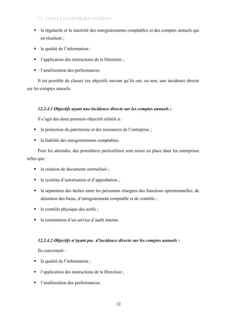 12. AUDIT ET CONTROLE INTERNE
 la régularité et la sincérité des enregistrements comptables et des comptes annuels qui
en résultent ;
 la qualité de l’information ;
 l’application des instructions de la Direction ;
 l’amélioration des performances.
Il est possible de classer ces objectifs suivant qu’ils ont, ou non, une incidence directe
sur les comptes annuels.
12.2.4.1 Objectifs ayant une incidence directe sur les comptes annuels :
Il s’agit des deux premiers objectifs relatifs à :
 la protection du patrimoine et des ressources de l’entreprise ;
 la fiabilité des enregistrements comptables.
Pour les atteindre, des procédures particulières sont mises en place dans les entreprises
telles que :
 la création de documents normalisés ;
 le système d’autorisation et d’approbation ;
 la séparation des tâches entre les personnes chargées des fonctions opérationnelles, de
détention des biens, d’enregistrement comptable et de contrôle ;
 le contrôle physique des actifs ;
 la constitution d’un service d’audit interne.
12.2.4.2 Objectifs n’ayant pas d’incidence directe sur les comptes annuels :
Ils concernent :
 la qualité de l’information ;
 l’application des instructions de la Direction ;
 l’amélioration des performances.
12
 