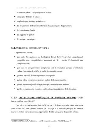 12. AUDIT ET CONTROLE INTERNE
Les mesures prises à cet égard peuvent inclure :
 un système de notes de service ;
 un planning de réunions périodiques ;
 des programmes de formation adaptés à chaque catégorie du personnel ;
 des contrôles de Qualité ;
 des rapports de gestion ;
 des analyses statistiques.
12.2.5 UTILITÉ DU CONTRÔLE INTERNE :
Il permet de s’assurer :
 que toutes les opérations de l’entreprise devant faire l’objet d’un enregistrement
comptable sont comptabilisées, autrement dit de vérifier l’exhaustivité des
enregistrements ;
 que tous les enregistrements comptables sont la traduction correcte d’opérations
réelles, c'est-à-dire de vérifier la réalité des enregistrements ;
 que tous les actifs de l’entreprise sont sauvegardés ;
 qu’une même opération est toujours traduite de la même manière ;
 que les documents justificatifs produits par l’entreprise sont probants ;
 que les opérations sont exécutées conformément aux décisions de la Direction.
12.2.6 LES ÉLÉMENTS INFLUENÇANT LE CONTRÔLE INTERNE: (Audit
interne :outil de compétitivité)7
Pour mieux cerner la nature du contrôle interne et définir son étendue, nous présentons
dans ce qui suit, une synthèse adaptée de l’ouvrage « la nouvelle pratique du contrôle
interne », portant sur les éléments qui permettent de bâtir un système de contrôle interne.
7
COLLINS,BENJLLOUN, Audit interne : outil de compétitivité, edition TOUBKAL, page :44
13
 
